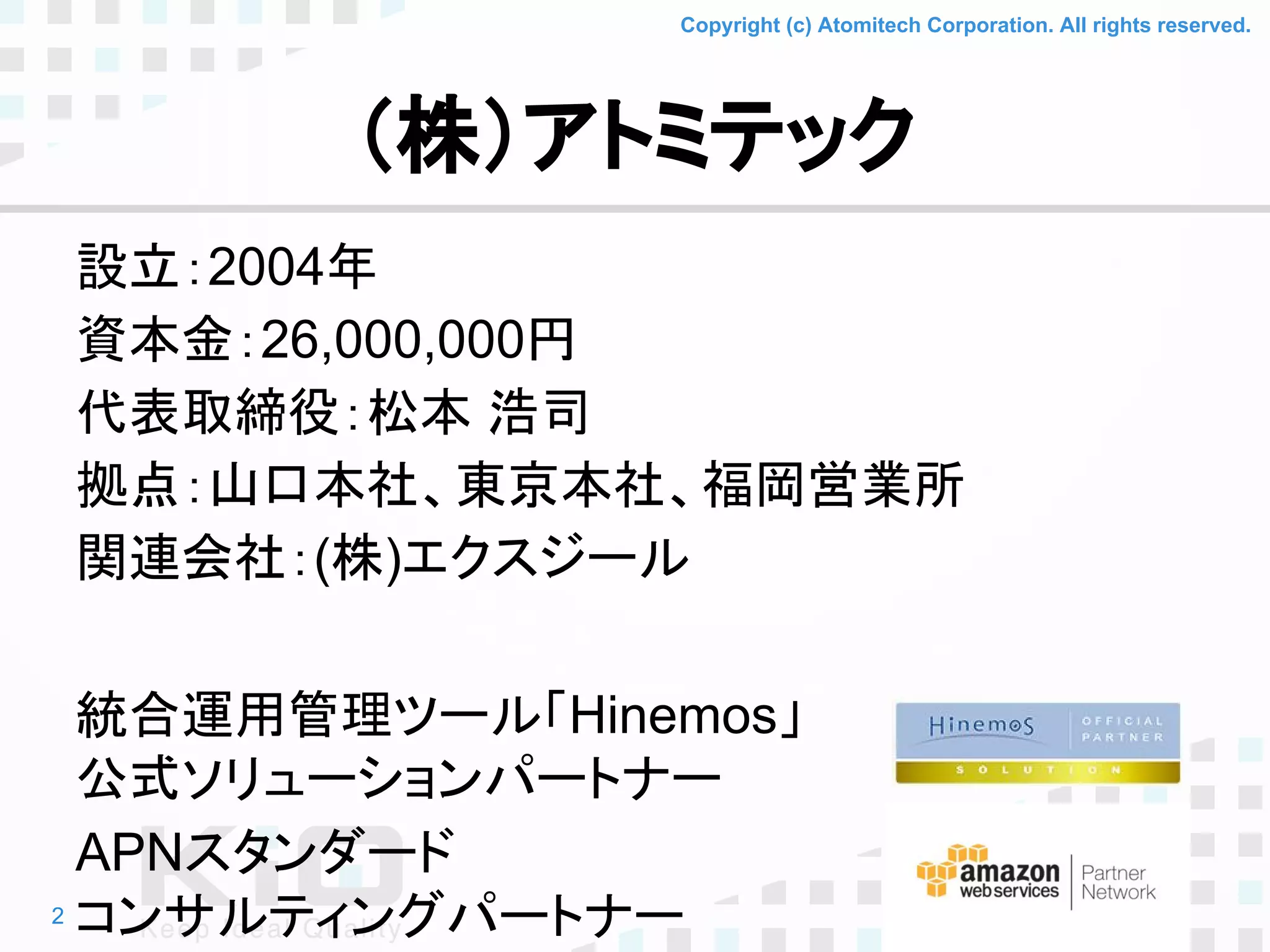 Copyright (c) Atomitech Corporation. All rights reserved.
（株）アトミテック
設立：2004年
資本金：26,000,000円
代表取締役：松本 浩司
拠点：山口本社、東京本社、福岡営業所
関連会社：(株)エクスジール
統合運用管理ツール「Hinemos」
公式ソリューションパートナー
APNスタンダード
コンサルティングパートナー2
 