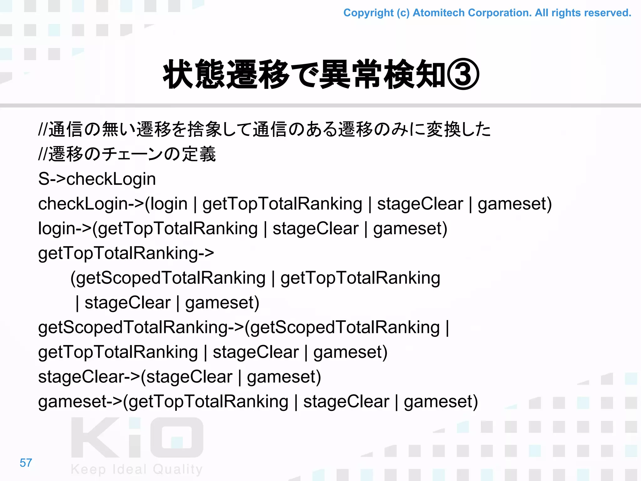 Copyright (c) Atomitech Corporation. All rights reserved.
状態遷移で異常検知③
//通信の無い遷移を捨象して通信のある遷移のみに変換した
//遷移のチェーンの定義
S->checkLogin
checkLogin->(login | getTopTotalRanking | stageClear | gameset)
login->(getTopTotalRanking | stageClear | gameset)
getTopTotalRanking->
(getScopedTotalRanking | getTopTotalRanking
| stageClear | gameset)
getScopedTotalRanking->(getScopedTotalRanking |
getTopTotalRanking | stageClear | gameset)
stageClear->(stageClear | gameset)
gameset->(getTopTotalRanking | stageClear | gameset)
57
 