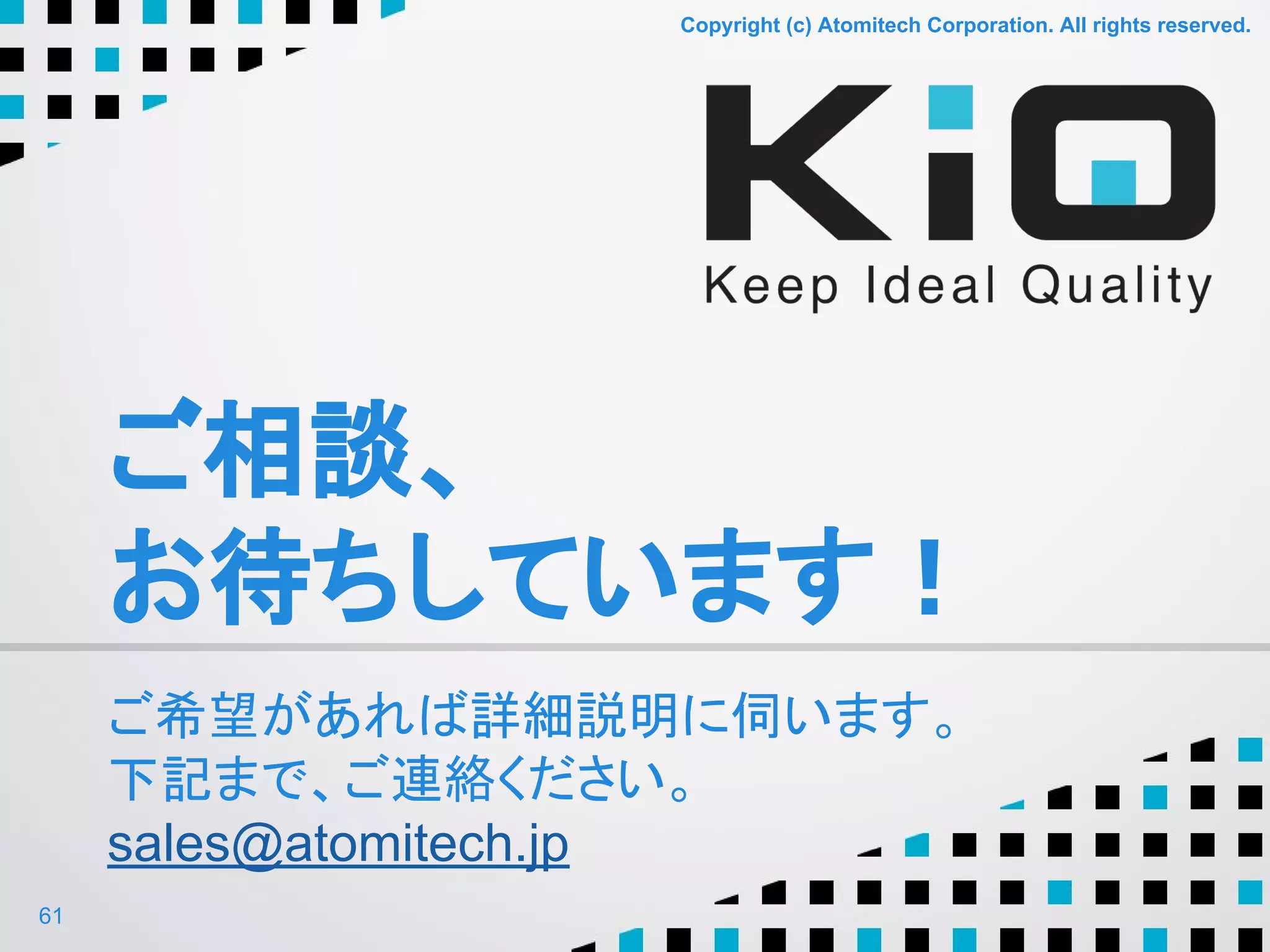 Copyright (c) Atomitech Corporation. All rights reserved.Copyright (c) Atomitech Corporation. All rights reserved.
ご相談、
お待ちしています！
ご希望があれば詳細説明に伺います。
下記まで、ご連絡ください。
sales@atomitech.jp
61
 