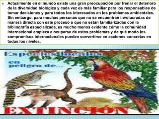  Actualmente en el mundo existe una gran preocupación por frenar el deterioro
de la diversidad biológica y cada vez es más familiar para los responsables de
tomar decisiones y para todos los interesados en los problemas ambientales.
Sin embargo, para muchas personas que no se encuentran involucradas de
manera directa con este proceso o que no están familiarizadas con la
bibliografía especializada, es mucho menos evidente cómo la comunidad
internacional empieza a ocuparse de estos problemas y de qué modo los
compromisos internacionales pueden convertirse en acciones concretas en
todos los niveles.
 