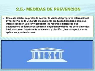  Con este Máster se pretende acercar la visión del programa internacional
DIVERSITAS de la UNESCO al estudiante graduado/licenciado para que
intente conocer, valorar y gestionar los recursos biológicos que
disponemos de forma consecuente, englobando desde los conocimientos
básicos con un interés más académico y científico, hasta aspectos más
aplicados y profesionales.
 