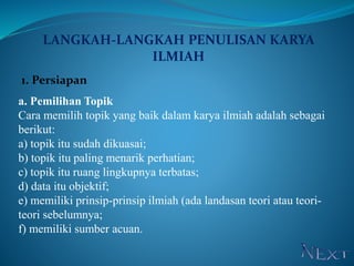 LANGKAH-LANGKAH PENULISAN KARYA
ILMIAH
1. Persiapan
a. Pemilihan Topik
Cara memilih topik yang baik dalam karya ilmiah adalah sebagai
berikut:
a) topik itu sudah dikuasai;
b) topik itu paling menarik perhatian;
c) topik itu ruang lingkupnya terbatas;
d) data itu objektif;
e) memiliki prinsip-prinsip ilmiah (ada landasan teori atau teori-
teori sebelumnya;
f) memiliki sumber acuan.
 