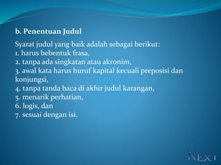 b. Penentuan Judul
Syarat judul yang baik adalah sebagai berikut:
1. harus bebentuk frasa,
2. tanpa ada singkatan atau akronim,
3. awal kata harus huruf kapital kecuali preposisi dan
konjungsi,
4. tanpa tanda baca di akhir judul karangan,
5. menarik perhatian,
6. logis, dan
7. sesuai dengan isi.
 