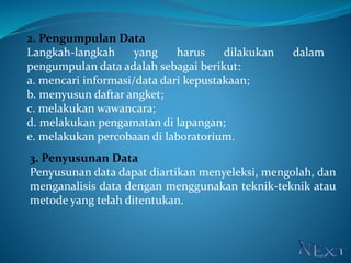 2. Pengumpulan Data
Langkah-langkah yang harus dilakukan dalam
pengumpulan data adalah sebagai berikut:
a. mencari informasi/data dari kepustakaan;
b. menyusun daftar angket;
c. melakukan wawancara;
d. melakukan pengamatan di lapangan;
e. melakukan percobaan di laboratorium.
3. Penyusunan Data
Penyusunan data dapat diartikan menyeleksi, mengolah, dan
menganalisis data dengan menggunakan teknik-teknik atau
metode yang telah ditentukan.
 