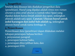 4. Pengetikan
Setelah data disusun lalu diadakan pengetikan data
(penelitian). Huruf yang dipakai adalah times new roman
ukuran 12 atau arial ukuran 11 (untuk teks) Spasi yang
dipakai dalam karya ilmiah adalah dua spasi, sedangkan
abstrak adalah satu spasi. Catatan: Ukuran huruf untuk
judul karangan dan judul bab adalah 14, sedangkan
ukuran huruf untuk nama lembaga 16.
5. Pemeriksaan
Pemeriksaan data (penelitian) dapat dilakukan melalui
tahapan penerapan bahasa berikut:
1. penyusunan paragraf,
2. penerapan kalimat baku,
3. penerapan diksi/pilihan kata, dan
4. penerapan EYD.
 