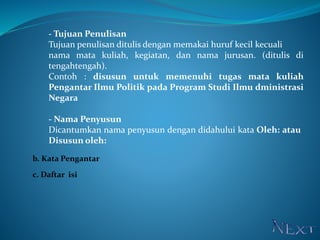 - Tujuan Penulisan
Tujuan penulisan ditulis dengan memakai huruf kecil kecuali
nama mata kuliah, kegiatan, dan nama jurusan. (ditulis di
tengahtengah).
Contoh : disusun untuk memenuhi tugas mata kuliah
Pengantar Ilmu Politik pada Program Studi Ilmu dministrasi
Negara
- Nama Penyusun
Dicantumkan nama penyusun dengan didahului kata Oleh: atau
Disusun oleh:
b. Kata Pengantar
c. Daftar isi
 
