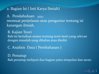 2. Bagian Isi ( Inti Karya Ilmiah)
A. Pendahuluan
memuat penjelasan atau pengantar tentang isi
karangan ilmiah.
B. Kajian Teori
Bab ini berisikan uraian tentang teori-teori yang relevan
dengan masalah yang dibahas atau diteliti
C. Analisis Data ( Pembahasan )
D. Penutup
Bab penutup meliputi dua bagian yaitu simpulan dan saran
(Klik)
 