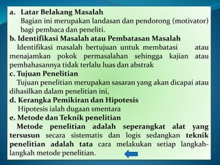 a. Latar Belakang Masalah
Bagian ini merupakan landasan dan pendorong (motivator)
bagi pembaca dan peneliti.
b. Identifikasi Masalah atau Pembatasan Masalah
Identifikasi masalah bertujuan untuk membatasi atau
menajamkan pokok permasalahan sehingga kajian atau
pembahasannya tidak terlalu luas dan abstrak
c. Tujuan Penelitian
Tujuan penelitian merupakan sasaran yang akan dicapai atau
dihasilkan dalam penelitian ini,
d. Kerangka Pemikiran dan Hipotesis
Hipotesis ialah dugaan smentara
e. Metode dan Teknik penelitian
Metode penelitian adalah seperangkat alat yang
tersusun secara sistematis dan logis sedangkan teknik
penelitian adalah tata cara melakukan setiap langkah-
langkah metode penelitian.
 