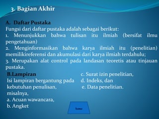 3. Bagian Akhir
A. Daftar Pustaka
Fungsi dari daftar pustaka adalah sebagai berikut:
1. Menunjukkan bahwa tulisan itu ilmiah (bersifat ilmu
pengetahuan)
2. Menginformasikan bahwa karya ilmiah itu (penelitian)
memilikireferensi dan akumulasi dari karya ilmiah terdahulu;
3. Merupakan alat control pada landasan teoretis atau tinjauan
pustaka.
B.Lampiran
Isi lampiran bergantung pada
kebutuhan penulisan,
misalnya,
a. Acuan wawancara,
b. Angket
c. Surat izin penelitian,
d. Indeks, dan
e. Data penelitian.
 