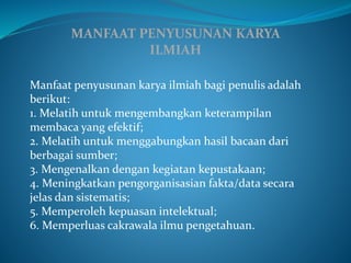 MANFAAT PENYUSUNAN KARYA
ILMIAH
Manfaat penyusunan karya ilmiah bagi penulis adalah
berikut:
1. Melatih untuk mengembangkan keterampilan
membaca yang efektif;
2. Melatih untuk menggabungkan hasil bacaan dari
berbagai sumber;
3. Mengenalkan dengan kegiatan kepustakaan;
4. Meningkatkan pengorganisasian fakta/data secara
jelas dan sistematis;
5. Memperoleh kepuasan intelektual;
6. Memperluas cakrawala ilmu pengetahuan.
 
