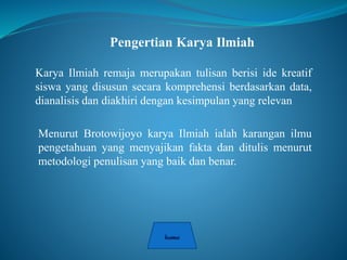 Pengertian Karya Ilmiah
Karya Ilmiah remaja merupakan tulisan berisi ide kreatif
siswa yang disusun secara komprehensi berdasarkan data,
dianalisis dan diakhiri dengan kesimpulan yang relevan
Menurut Brotowijoyo karya Ilmiah ialah karangan ilmu
pengetahuan yang menyajikan fakta dan ditulis menurut
metodologi penulisan yang baik dan benar.
 