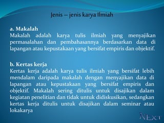 Jenis – jeniskarya Ilmiah
a. Makalah
Makalah adalah karya tulis ilmiah yang menyajikan
permasalahan dan pembahasannya berdasarkan data di
lapangan atau kepustakaan yang bersifat empiris dan objektif.
b. Kertas kerja
Kertas kerja adalah karya tulis ilmiah yang bersifat lebih
mendalam daripada makalah dengan menyajikan data di
lapangan atau kepustakaan yang bersifat empiris dan
objektif. Makalah sering ditulis untuk disajikan dalam
kegiatan penelitian dan tidak untuk didiskusikan, sedangkan
kertas kerja ditulis untuk disajikan dalam seminar atau
lokakarya
 