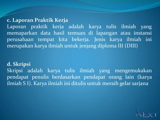 c. Laporan Praktik Kerja
Laporan praktik kerja adalah karya tulis ilmiah yang
memaparkan data hasil temuan di lapangan atau instansi
perusahaan tempat kita bekerja. Jenis karya ilmiah ini
merupakan karya ilmiah untuk jenjang diploma III (DIII)
d. Skripsi
Skripsi adalah karya tulis ilmiah yang mengemukakan
pendapat penulis berdasarkan pendapat orang lain (karya
ilmiah S I). Karya ilmiah ini ditulis untuk meraih gelar sarjana
 
