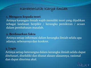 Karakteristik Karya Ilmiah
1. Mengacu kepada teori
Artinya karangan ilmiah wajib memiliki teori yang dijadikan
sebagai landasan berpikir / kerangka pemikiran / acuan
dalam pembahasan masalah.
2. Berdasarkan fakta
Artinya setiap informasi dalam kerangka ilmiah selalu apa
adanya, sebenarnya dan konkret.
3. Logis
Artinya setiap keterangna dalam kerangka ilmiah selalu dapat
ditelusuri, diselidiki dan diusut alasan-alasannya, rasional
dan dapat diterima akal.
 