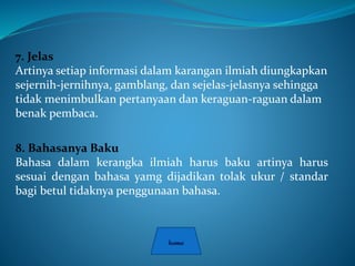 7. Jelas
Artinya setiap informasi dalam karangan ilmiah diungkapkan
sejernih-jernihnya, gamblang, dan sejelas-jelasnya sehingga
tidak menimbulkan pertanyaan dan keraguan-raguan dalam
benak pembaca.
8. Bahasanya Baku
Bahasa dalam kerangka ilmiah harus baku artinya harus
sesuai dengan bahasa yamg dijadikan tolak ukur / standar
bagi betul tidaknya penggunaan bahasa.
 