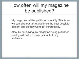 How often will my magazine 
be published? 
• My magazine will be published monthly. This is so 
we can give our target audience the best possible 
content and so they wont get bored easily. 
• Also, by not having my magazine being published 
weekly will make it more desirable to my 
audience. 
 