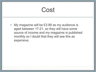 Cost 
• My magazine will be £3.99 as my audience is 
aged between 17-21, so they will have some 
source of income and my magazine is published 
monthly so I doubt that they will see this as 
expensive. 
 