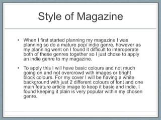 Style of Magazine 
• When I first started planning my magazine I was 
planning so do a mature pop/ indie genre, however as 
my planning went on I found it difficult to interoperate 
both of these genres together so I just chose to apply 
an indie genre to my magazine. 
• To apply this I will have basic colours and not much 
going on and not overcrowd with images or bright 
block colours. For my cover I will be having a white 
background with just 2 different colours of font and one 
main feature article image to keep it basic and indie. I 
found keeping it plain is very popular within my chosen 
genre. 
 