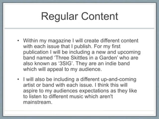 Regular Content 
• Within my magazine I will create different content 
with each issue that I publish. For my first 
publication I will be including a new and upcoming 
band named ‘Three Skittles in a Garden’ who are 
also known as ‘3SIG’. They are an indie band 
which will appeal to my audience. 
• I will also be including a different up-and-coming 
artist or band with each issue. I think this will 
aspire to my audiences expectations as they like 
to listen to different music which aren't 
mainstream. 
