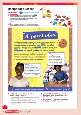 112
Mikailamakes
onade. She
sugar – instead
y
ey. She’s now
sful business
her lemonade
oss the USA.
Mikaila
‘healthy’ lem
doesn’t use s
she uses hon
got a success
and she sells
in shops acro
Recipe for success
READING I can understand an author’s opinion.
3 Read the article again. What is the author’s
opinion? Choose a, b, c or d.
a It’s impossible for teenagers to earn a lot of money.
b Mikaila and Cory are too young to start a business.
c Young people can be successful in business.
d It’s a good idea for students to have a job when
they’re at university.
4 THINK CRITICALLY Do you think it’s a
good idea for young people to have a job?
Why/Why not?
5 FIND OUT It’s true – there is a National
Cookie Day in the USA! When is it?
It’s the summer holidays and you want to earn some money. What can
you do? You look in the kitchen. There’s some butter in the fridge and
some flour and sugar in the cupboard. There aren’t any eggs, so you
can’t make a cake, but there’s some chocolate. You decide to make some
cookies. You can sell them to your neighbours. Perhaps you can make
some lemonade, too. Are there any lemons? Yes, there are. Perfect!
A few hours later, you start selling your cookies and
lemonade. Your neighbours love them. The next day, you
make some more. People tell their friends and soon you
are earning hundreds of euros a day. Impossible? Not at
all! Meet teenagers Mikaila Ulmer and Cory Nieves.
1 Word Power Before you read, match the blue
words in the article with the pictures. Think of
three more things from a kitchen cupboard and
three more things from a fridge.
butter f
2 5.3 Read and listen to the article. What do the
two young people in the pictures have in common?
So if you want to start your own business, remember:
A sweet idea
Corymakes delicious
cookies with natural
y
ingredients and sells them
online. In the future, he
plans to use the money
from his business to pay
for his university studies.
You’re never too young!
d
h
f
g
e
a
b
c
50
EXTRA PRACTICE Workbook page 41
 