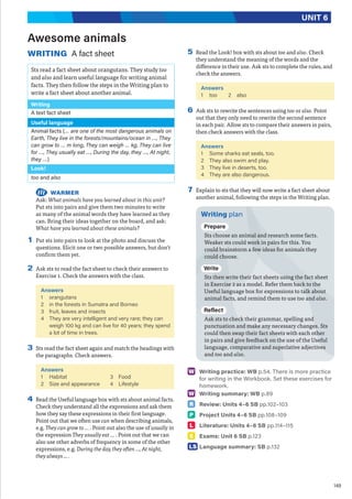 149
UNIT 6
Awesome animals
WRITING A fact sheet
Sts read a fact sheet about orangutans. They study too
and also and learn useful language for writing animal
facts. They then follow the steps in the Writing plan to
write a fact sheet about another animal.
Writing
A text fact sheet
Useful language
Animal facts (… are one of the most dangerous animals on
Earth, They live in the forests/mountains/ocean in …, They
can grow to … m long, They can weigh … kg, They can live
for …, They usually eat …, During the day, they …, At night,
they …)
Look!
too and also
WARMER
Ask: What animals have you learned about in this unit?
Put sts into pairs and give them two minutes to write
as many of the animal words they have learned as they
can. Bring their ideas together on the board, and ask:
What have you learned about these animals?
1 Put sts into pairs to look at the photo and discuss the
questions. Elicit one or two possible answers, but don’t
confirm them yet.
2 Ask sts to read the fact sheet to check their answers to
Exercise 1. Check the answers with the class.
Answers
1 orangutans
2 in the forests in Sumatra and Borneo
3 fruit, leaves and insects
4 They are very intelligent and very rare; they can
weigh 100 kg and can live for 40 years; they spend
a lot of time in trees.
3 Sts read the fact sheet again and match the headings with
the paragraphs. Check answers.
Answers
1 Habitat
2 Size and appearance
3 Food
4 Lifestyle
4 Read the Useful language box with sts about animal facts.
Check they understand all the expressions and ask them
how they say these expressions in their first language.
Point out that we often use can when describing animals,
e.g. They can grow to … . Point out also the use of usually in
the expression They usually eat … . Point out that we can
also use other adverbs of frequency in some of the other
expressions, e.g. During the day, they often …, At night,
they always ... .
5 Read the Look! box with sts about too and also. Check
they understand the meaning of the words and the
difference in their use. Ask sts to complete the rules, and
check the answers.
Answers
1 too 2 also
6 Ask sts to rewrite the sentences using too or also. Point
out that they only need to rewrite the second sentence
in each pair. Allow sts to compare their answers in pairs,
then check answers with the class.
Answers
1 Some sharks eat seals, too.
2 They also swim and play.
3 They live in deserts, too.
4 They are also dangerous.
7 Explain to sts that they will now write a fact sheet about
another animal, following the steps in the Writing plan.
Writing plan
Prepare
Sts choose an animal and research some facts.
Weaker sts could work in pairs for this. You
could brainstorm a few ideas for animals they
could choose.
Write
Sts then write their fact sheets using the fact sheet
in Exercise 2 as a model. Refer them back to the
Useful language box for expressions to talk about
animal facts, and remind them to use too and also.
Reflect
Ask sts to check their grammar, spelling and
punctuation and make any necessary changes. Sts
could then swap their fact sheets with each other
in pairs and give feedback on the use of the Useful
language, comparative and superlative adjectives
and too and also.
W Writing practice: WB p.54. There is more practice
for writing in the Workbook. Set these exercises for
homework.
W Writing summary: WB p.89
R Review: Units 4–6 SB pp.102–103
P Project Units 4–6 SB pp.108–109
L Literature: Units 4–6 SB pp.114–115
E Exams: Unit 6 SB p.123
LS Language summary: SB p.132
 