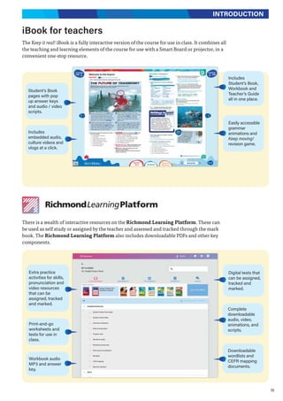 19
INTRODUCTION
iBook for teachers
The Keep it real! iBook is a fully interactive version of the course for use in class. It combines all
the teaching and learning elements of the course for use with a Smart Board or projector, in a
convenient one-stop resource.
There is a wealth of interactive resources on the Richmond Learning Platform. These can
be used as self study or assigned by the teacher and assessed and tracked through the mark
book. The Richmond Learning Platform also includes downloadable PDFs and other key
components.
Includes
embedded audio,
culture videos and
vlogs at a click.
Includes
Student’s Book,
Workbook and
Teacher’s Guide
all in one place.
Extra practice
activities for skills,
pronunciation and
video resources
that can be
assigned, tracked
and marked.
Digital tests that
can be assigned,
tracked and
marked.
Complete
downloadable
audio, video,
animations, and
scripts.
Print-and-go
worksheets and
tests for use in
class.
Easily accessible
grammar
animations and
Keep moving!
revision game.
Student's Book
pages with pop
up answer keys
and audio / video
scripts.
Workbook audio
MP3 and answer
key.
Downloadable
wordlists and
CEFR mapping
documents.
 