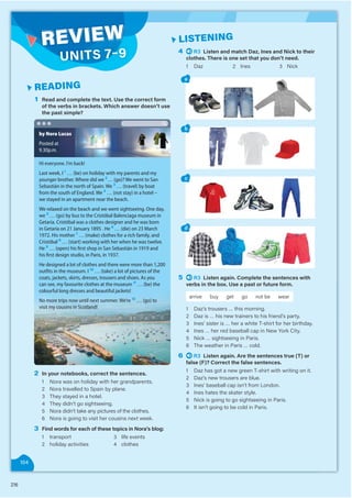 216
1 Read and complete the text. Use the correct form
of the verbs in brackets. Which answer doesn’t use
the past simple?
READING
4 R3 Listen and match Daz, Ines and Nick to their
clothes. There is one set that you don’t need.
1 Daz 2 Ines 3 Nick
a
b
c
d
5 R3 Listen again. Complete the sentences with
verbs in the box. Use a past or future form.
arrive buy get go not be wear
1 Daz’s trousers … this morning.
2 Daz is … his new trainers to his friend’s party.
3 Ines’ sister is … her a white T-shirt for her birthday.
4 Ines … her red baseball cap in New York City.
5 Nick … sightseeing in Paris.
6 The weather in Paris … cold.
6 R3 Listen again. Are the sentences true (T) or
false (F)? Correct the false sentences.
1 Daz has got a new green T-shirt with writing on it.
2 Daz’s new trousers are blue.
3 Ines’ baseball cap isn’t from London.
4 Ines hates the skater style.
5 Nick is going to go sightseeing in Paris.
6 It isn’t going to be cold in Paris.
LISTENING
2 In your notebooks, correct the sentences.
1 Nora was on holiday with her grandparents.
2 Nora travelled to Spain by plane.
3 They stayed in a hotel.
4 They didn’t go sightseeing.
5 Nora didn’t take any pictures of the clothes.
6 Nora is going to visit her cousins next week.
3 Find words for each of these topics in Nora’s blog:
1 transport
2 holiday activities
3 life events
4 clothes
Hi everyone. I’m back!
Last week, I 1
… (be) on holiday with my parents and my
younger brother. Where did we 2
… (go)? We went to San
Sebastián in the north of Spain. We 3
… (travel) by boat
from the south of England. We 4
… (not stay) in a hotel –
we stayed in an apartment near the beach.
We relaxed on the beach and we went sightseeing. One day,
we 5
… (go) by bus to the Cristóbal Balenciaga museum in
Getaria. Cristóbal was a clothes designer and he was born
in Getaria on 21 January 1895 . He 6
… (die) on 23 March
1972. His mother 7
… (make) clothes for a rich family, and
Cristóbal 8
… (start) working with her when he was twelve.
He 9
… (open) his ﬁrst shop in San Sebastián in 1919 and
his ﬁrst design studio, in Paris, in 1937.
He designed a lot of clothes and there were more than 1,200
outﬁts in the museum. I 10
… (take) a lot of pictures of the
coats, jackets, skirts, dresses, trousers and shoes. As you
can see, my favourite clothes at the museum 11
… (be) the
colourful long dresses and beautiful jackets!
No more trips now until next summer. We’re 12
… (go) to
visit my cousins in Scotland!
by Nora Lucas
Posted at
9.30p.m.
104
REVIEW
UNITS 7–9
 