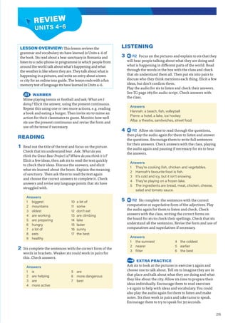215
REVIEW
UNITS 4–6
LISTENING
3 R2 Focus on the pictures and explain to sts that they
will hear people talking about what they are doing and
what is happening in different parts of the world. Read
through the words in the box with the class and check
that sts understand them all. Then put sts into pairs to
discuss who they think mentions each thing. Elicit a few
ideas, but don’t confirm them.
Play the audio for sts to listen and check their answers.
See TG page 283 for audio script. Check answers with
the class.
Answers
Hannah: a beach, fish, volleyball
Pierre: a hotel, a lake, ice hockey
Alba: a theatre, sandwiches, street food
4 R2 Allow sts time to read through the questions,
then play the audio again for them to listen and answer
the questions. Encourage them to write full sentences
for their answers. Check answers with the class, playing
the audio again and pausing if necessary for sts to hear
the answers.
Answers
1 They’re cooking fish, chicken and vegetables.
2 Hannah's favourite food is fish.
3 It’s cold and icy, but it isn’t snowing.
4 They’re playing on a frozen lake.
5 The ingredients are bread, meat, chicken, cheese,
salad and tomato sauce.
5 R2 Sts complete the sentences with the correct
comparative or superlative form of the adjectives. Play
the audio again for them to listen and check. Check
answers with the class, writing the correct forms on
the board for sts to check their spellings. Check that sts
understand all the sentences. Revise the form and use of
comparatives and superlatives if necessary.
Answers
1 the sunniest
2 nearer
3 fitter
4 the coldest
5 earlier
6 the best
EXTRA PRACTICE
Ask sts to look at the pictures in exercise 3 again and
choose one to talk about. Tell sts to imagine they are in
that place and talk about what they are doing and what
they like about the city. Allow sts time to prepare their
ideas individually. Encourage them to read exercises
1-3 again to help with ideas and vocabulary. You could
also play the audio again for them to listen and make
notes. Sts then work in pairs and take turns to speak.
Encourage them to try to speak for 30 seconds.
LESSON OVERVIEW: This lesson reviews the
grammar and vocabulary sts have learned in Units 4–6 of
the book. Sts read about a bear sanctuary in Romania and
listen to a radio phone-in programme in which people from
around the world talk about what’s happening and what
the weather is like where they are. They talk about what is
happening in a pictures, and write an entry about a town
or city for an online tour guide. The lesson ends with a fun
memory test of language sts have learned in Units 4–6.
WARMER
Mime playing tennis or football and ask: What am I
doing? Elicit the answer, using the present continuous.
Repeat this using one or two more actions, e.g. reading
a book and eating a burger. Then invite sts to mime an
action for their classmates to guess. Monitor how well
sts use the present continuous and revise the form and
use of the tense if necessary.
READING
1 Read out the title of the text and focus on the picture.
Check that sts understand bear. Ask: What do you
think the Great Bear Project is? Where do you think it is?
Elicit a few ideas, then ask sts to read the text quickly
to check their ideas. Discuss the answers, and elicit
what sts learned about the bears. Explain the meaning
of sanctuary. Then ask them to read the text again
and choose the correct answers to complete it. Check
answers and revise any language points that sts have
struggled with.
Answers
1 biggest
2 mountains
3 oldest
4 are working
5 are preparing
6 hungry
7 a lot of
8 eats
9 healthy
10 a lot of
11 some
12 don’t eat
13 are climbing
14 lake
15 lazier
16 sunny
17 the best
2 Sts complete the sentences with the correct form of the
words in brackets. Weaker sts could work in pairs for
this. Check answers.
Answers
1 is
2 are helping
3 are
4 more active
5 are
6 more dangerous
7 best
 