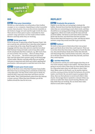 225
PROJECT
PROJECT
UNITS 1–3
DO
Step 4 Plan your timetables
Decide as a class whether sts will produce their leaflets
on paper or on a computer, depending on what is possible
in your class situation. Focus on the activity timetable at
the bottom of page 107 and read through it with the class.
Then ask sts in their pairs to plan a timetable for their
summer camp and write it on the inside of their leaflet.
Monitor and help while they are working.
Step 5 Write your text
Focus on the text ‘A typical day at Real! Summer Camp’. Ask
sts to read the text, and elicit that it describes what happens
on a typical day at the camp. Read through the Useful
language with the class, then ask sts to read the text about
Real! Summer Camp and make a note of any other useful
words and phrases that they could use, e.g. After lunch, there
are more activities. You can enjoy …, There are always things
to do. …You can even … . Sts work in their pairs and write
their own text about their summer camp, on the back page
of their leaflet. Monitor and help while they are working.
Ask pairs to swap texts and check each other’s spelling and
punctuation. Ask some pairs to read their text to the class.
Step 6 Create your front cover
Focus on the front cover of the Real! Summer Camp leaflet.
Elicit that it has an exciting picture and details of when the
camp takes place. Sts then work in their pairs to think of a
name for their camp and create their own front cover for
their leaflet. They could download a photo from the internet
or draw a picture. When they have finished, put all the
leaflets around the class for sts to see.
REFLECT
Step 7 Evaluate the projects
Explain to sts that they are now going to evaluate the
leaflets. Remind them that they should always be respectful
when they are commenting on each other’s work, and they
should focus on saying positive things and making helpful
suggestions. Allow sts to walk around the class and look
at all the leaflets. Ask them to note down which ones they
think look the best, and which have the best activities.
Discuss their ideas and reasons as a class, and discuss which
summer camps they would most like to go to and why.
Step 8 Reflect
Sts work in their pairs to think about their own project
again and think about what they could improve. Point out
to sts that when they have done a big piece of work like this
one, they should always think about what they did well,
and what things they could do better next time. Ask some
sts to tell the class what they think they did well, and how
they could improve.
EXTRA PRACTICE
As an extension activity, sts could imagine that they are at
one of the summer camps in the leaflets. Tell them they are
going to record a short video diary for their family. Discuss
as a class what topics they can talk about in their video
diary. Make notes on the board, e.g. the weather, daytime
activities, evening activities, the food, the bedrooms, the activity
leaders, new friends. Sts can work in pairs to prepare their
ideas, then use their phones to record each other’s video
diaries. Encourage them to speak for a minute if they can,
and try to make their diary sound exciting. Monitor and
help while they are working. Sts can show their video
diaries to each other in groups.
 