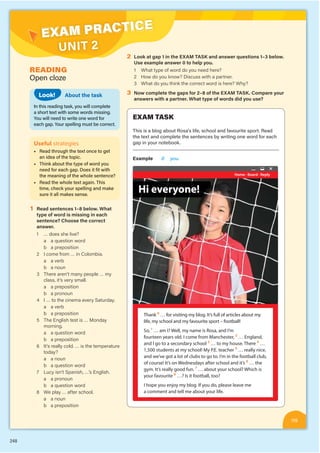 248
EXAM PRACTICE
UNIT 2
READING
Open cloze
EXAM TASK
This is a blog about Rosa’s life, school and favourite sport. Read
the text and complete the sentences by writing one word for each
gap in your notebook.
Example 0 you
Home · Board · Reply
Hi everyone!
ne!
Hi everyon
ne!
Thank 0
… for visiting my blog. It’s full of articles about my
life, my school and my favourite sport – football!
So, 1
… am I? Well, my name is Rosa, and I’m
fourteen years old. I come from Manchester, 2
… England,
and I go to a secondary school 3
… to my house. There 4
…
1,500 students at my school! My P.E. teacher 5
… really nice,
and we’ve got a lot of clubs to go to. I’m in the football club,
of course! It’s on Wednesdays after school and it’s 6
… the
gym. It’s really good fun. 7
… about your school? Which is
your favourite 8
…? Is it football, too?
I hope you enjoy my blog. If you do, please leave me
a comment and tell me about your life.
About the task
In this reading task, you will complete
a short text with some words missing.
You will need to write one word for
each gap. Your spelling must be correct.
Look!
Useful strategies
■ Read through the text once to get
an idea of the topic.
■ Think about the type of word you
need for each gap. Does it fit with
the meaning of the whole sentence?
■ Read the whole text again. This
time, check your spelling and make
sure it all makes sense.
1 Read sentences 1–8 below. What
type of word is missing in each
sentence? Choose the correct
answer.
1 … does she live?
a a question word
b a preposition
2 I come from … in Colombia.
a a verb
b a noun
3 There aren’t many people … my
class, it’s very small.
a a preposition
b a pronoun
4 I … to the cinema every Saturday.
a a verb
b a preposition
5 The English test is … Monday
morning.
a a question word
b a preposition
6 It’s really cold. … is the temperature
today?
a a noun
b a question word
7 Lucy isn’t Spanish, …’s English.
a a pronoun
b a question word
8 We play … after school.
a a noun
b a preposition
2 Look at gap 1 in the EXAM TASK and answer questions 1–3 below.
Use example answer 0 to help you.
1 What type of word do you need here?
2 How do you know? Discuss with a partner.
3 What do you think the correct word is here? Why?
3 Now complete the gaps for 2–8 of the EXAM TASK. Compare your
answers with a partner. What type of words did you use?
119
 