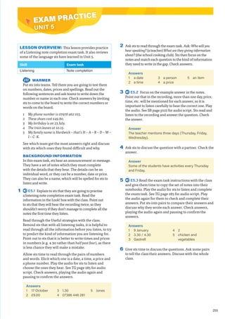 255
EXAM PRACTICE
UNIT 5
2 Ask sts to read through the exam task. Ask: Who will you
hear speaking? (a teacher) What are they giving information
about? (the school cooking club). Sts then focus on the
notes and match each question to the kind of information
they need to write in the gap. Check answers.
Answers
1 a date
2 a time
3 a person
4 a price
5 an item
3 E5.2 Focus on the example answer in the notes.
Point out that in the recording, more than one day, price,
time, etc. will be mentioned for each answer, so it is
important to listen carefully to hear the correct one. Play
the audio. See SB page p122 for audio script. Sts read and
listen to the recording and answer the question. Check
the answer.
Answer
The teacher mentions three days (Thursday, Friday,
Wednesday).
4 Ask sts to discuss the question with a partner. Check the
answer.
Answer
Some of the students have activities every Thursday
and Friday.
5 E5.3 Read the exam task instructions with the class
and give them time to copy the set of notes into their
notebooks. Play the audio for sts to listen and complete
the exam task. See TG page 285 for audio script. Play
the audio again for them to check and complete their
answers. Put sts into pairs to compare their answers and
discuss why they wrote each answer. Check answers,
playing the audio again and pausing to confirm the
answers.
Answers
1 9 January
2 3.30 / 4.30
3 Gastrell
4 2
5 chicken and
vegetables
6 Give sts time to discuss the questions. Ask some pairs
to tell the class their answers. Discuss with the whole
class.
LESSON OVERVIEW: This lesson provides practice
of a Listening note completion exam task. It also reviews
some of the language sts have learned in Unit 5.
Skill Exam task
Listening Note completion
WARMER
Put sts into teams. Tell them you are going to test them
on numbers, dates, prices and spellings. Read out the
following sentences and ask teams to write down the
number or name in each one. Check answers by inviting
sts to come to the board to write the correct numbers or
words on the board.
1 My phone number is 07978 462 015.
2 These shoes cost £49.80.
3 My birthday is on 23 July.
4 The train leaves at 10.15.
5 My family name is Hardwick – that’s H – A – R – D – W –
I – C- K.
See which team got the most answers right and discuss
with sts which ones they found difficult and why.
BACKGROUND INFORMATION
In this exam task, sts hear an announcement or message.
They have a set of notes which they must complete
with the details that they hear. The details can be an
individual word, or they can be a number, date or price.
They can also be a name, which will be spelled for sts to
listen and write.
1 E5.1 Explain to sts that they are going to practise
a listening note completion exam task. Read the
information in the Look! box with the class. Point out
to sts that they will hear the recording twice, so they
shouldn’t worry if they don’t manage to complete all the
notes the first time they listen.
Read through the Useful strategies with the class.
Remind sts that with all listening tasks, it is helpful to
read through all the information before you listen, to try
to predict the kind of information you are listening for.
Point out to sts that it is better to write times and prices
in numbers (e.g. 4.30 rather than half past four), as there
is less chance they will make a mistake.
Allow sts time to read through the pairs of numbers
and words. Elicit which one is a date, a time, a price and
a phone number. Play the audio for sts to listen and
choose the ones they hear. See TG page 285 for audio
script. Check answers, playing the audio again and
pausing to confirm the answers.
Answers
1 17 October
2 £9.00
3 1.30
4 07386 446 281
5 Jones
EXAM PRACTICE
 