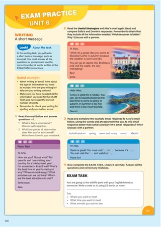256
EXAM PRACTICE
UNIT 6
123
WRITING
A short message
EXAM TASK
You are going to the wildlife park with your English friend Jo,
tomorrow. Write a note to Jo using 25 words or more.
Say:
• Where you want to meet
• What time you want to meet
• What animals you want to see
About the task
In this writing task, you will write
a short note or message, such as
an email. You must answer all the
questions or prompts and use the
correct number of words written in the
EXAM TASK instructions.
Look!
Useful strategies
■ When writing an email, think about
the type of information you need
to include: Who are you writing to?
Why are you writing to them?
■ Make sure you have included all the
information you need for the EXAM
TASK and have used the correct
number of words.
■ Remember to check your writing for
spelling and punctuation errors.
1 Read the email below and answer
questions 1–2.
1 What is Alex’s email about?
Discuss with a partner.
2 What four pieces of information
does Alex ask for in his email?
Write them down in your notebook.
2 Read the Useful Strategies and Alex’s email again. Read and
compare Sofia’s and Devrim’s responses. Remember to check that
they include all the information needed. Which response is better?
Why? Discuss with a partner.
Hi Alex,
I think it’s a great idea you come to
Slovakia! Come in autumn becaus
se
the weather is warm and dry.
You can go at capital city, Bratisla
ava
and visit the castle. It’s very
interesting!
Bye!
Sofia
Hello Alex,
Turkey is great for a holiday. Y
You
can, go to beautiful beeches t
the
best time to come is spring o
or
autumn. In summer is too hot
t
and there is too much tourists
s.
Devrim
3 Read and complete the example email response to Alex’s email
below, using the words and phrases from the box. Is this email
response better than Sofia’s and Devrim’s email responses? Why?
Discuss with a partner.
football stadium spring warm and sunny match Madrid
Spain is great! You must visit 1
… in 2
… because it’s 3
… .
You can visit the 4
… and watch a 5
… .
Have fun!
4 Now complete the EXAM TASK. Check it carefully. Answer all the
questions and correct any mistakes.
How are you? Guess what? My
parents and I are visiting your
country for a holiday next year!
I’m so excited – I can’t wait! What’s
the best time of year to visit and
why? Where should we go? What
activities can we do there? Which
are the best attractions to visit?
Write soon,
Alex
From: Alex
 