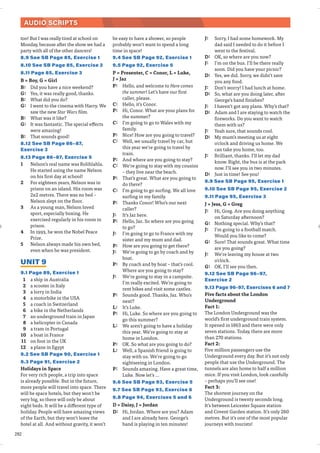 282
AUDIO SCRIPTS
too! But I was really tired at school on
Monday, because after the show we had a
party with all of the other dancers!
8.9 See SB Page 85, Exercise 1
8.10 See SB Page 85, Exercise 2
8.11 Page 85, Exercise 3
B = Boy, G = Girl
B: Did you have a nice weekend?
G: Yes, it was really good, thanks.
B: What did you do?
G: I went to the cinema with Harry. We
saw the new Star Wars film.
B: What was it like?
G: It was fantastic. The special effects
were amazing!
B: That sounds good!
8.12 See SB Page 86–87,
Exercise 3
8.13 Page 86–87, Exercise 5
1 Nelson’s real name was Rolihlahla.
He started using the name Nelson
on his first day at school!
2 For eighteen years, Nelson was in
prison on an island. His room was
2x2 metres. There was no bed –
Nelson slept on the floor.
3 As a young man, Nelson loved
sport, especially boxing. He
exercised regularly in his room in
prison.
4 In 1993, he won the Nobel Peace
Prize.
5 Nelson always made his own bed,
even when he was president.
UNIT 9
9.1 Page 89, Exercise 1
1 a ship in Australia
2 a scooter in Italy
3 a lorry in India
4 a motorbike in the USA
5 a coach in Switzerland
6 a bike in the Netherlands
7 an underground train in Japan
8 a helicopter in Canada
9 a tram in Portugal
10 a boat in France
11 on foot in the UK
12 a plane in Egypt
9.2 See SB Page 90, Exercise 1
9.3 Page 91, Exercise 2
Holidays in Space
For very rich people, a trip into space
is already possible. But in the future,
more people will travel into space. There
will be space hotels, but they won’t be
very big, so there will only be about
eight beds. It will be a different type of
holiday. People will have amazing views
of the Earth, but they won’t leave the
hotel at all. And without gravity, it won’t
be easy to have a shower, so people
probably won’t want to spend a long
time in space!
9.4 See SB Page 92, Exercise 1
9.5 Page 92, Exercise 5
P = Presenter, C = Conor, L = Luke,
J = Jaz
P: Hello, and welcome to Here comes
the summer! Let’s have our first
caller, please.
C: Hello, it’s Conor.
P: Hi, Conor. What are your plans for
the summer?
C: I’m going to go to Wales with my
family.
P: Nice! How are you going to travel?
C: Well, we usually travel by car, but
this year we’re going to travel by
train.
P: And where are you going to stay?
C: We’re going to stay with my cousins
– they live near the beach.
P: That’s great. What are you going to
do there?
C: I’m going to go surfing. We all love
surfing in my family.
P: Thanks Conor! Who’s our next
caller?
J: It’s Jaz here.
P: Hello, Jaz. So where are you going
to go?
J: I’m going to go to France with my
sister and my mum and dad.
P: How are you going to get there?
J: We’re going to go by coach and by
boat.
P: By coach and by boat – that’s cool.
Where are you going to stay?
J: We’re going to stay in a campsite.
I’m really excited. We’re going to
rent bikes and visit some castles.
P: Sounds good. Thanks, Jaz. Who’s
next?
L: It’s Luke.
P: Hi, Luke. So where are you going to
go this summer?
L: We aren’t going to have a holiday
this year. We’re going to stay at
home in London.
P: OK. So what are you going to do?
L: Well, a Spanish friend is going to
stay with us. We’re going to go
sightseeing in London.
P: Sounds amazing. Have a great time,
Luke. Now let’s …
9.6 See SB Page 93, Exercise 5
9.7 See SB Page 93, Exercise 6
9.8 Page 94, Exercises 5 and 6
D = Daisy, J = Jordan
D: Hi, Jordan. Where are you? Adam
and I are already here. George’s
band is playing in ten minutes!
J: Sorry, I had some homework. My
dad said I needed to do it before I
went to the festival.
D: OK, so where are you now?
J: I’m on the bus. I’ll be there really
soon. Did you have your picnic?
D: Yes, we did. Sorry, we didn’t save
you any food.
J: Don’t worry! I had lunch at home.
D: So, what are you doing later, after
George’s band finishes?
J: I haven’t got any plans. Why’s that?
D: Adam and I are staying to watch the
fireworks. Do you want to watch
them with us?
J: Yeah sure, that sounds cool.
D: My mum’s meeting us at eight
o'clock and driving us home. We
can take you home, too.
J: Brilliant, thanks. I’ll let my dad
know. Right, the bus is at the park
now. I’ll see you in two minutes.
D: Just in time! See you!
9.9 See SB Page 95, Exercise 1
9.10 See SB Page 95, Exercise 2
9.11 Page 95, Exercise 3
J = Jess, G = Greg
J: Hi, Greg. Are you doing anything
on Saturday afternoon?
G: Nothing special. Why’s that?
J: I’m going to a football match.
Would you like to come?
G: Sure! That sounds great. What time
are you going?
J: We’re leaving my house at two
o'clock.
G: OK, I’ll see you then.
9.12 See SB Page 96–97,
Exercise 2
9.13 Page 96-97, Exercises 6 and 7
Five facts about the London
Underground
Fact 1:
The London Underground was the
world’s first underground train system.
It opened in 1863 and there were only
seven stations. Today, there are more
than 270 stations.
Fact 2:
Five million passengers use the
Underground every day. But it’s not only
people that use the Underground. The
tunnels are also home to half a million
mice. If you visit London, look carefully
– perhaps you’ll see one!
Fact 3:
The shortest journey on the
Underground is twenty seconds long.
It’s between Leicester Square station
and Covent Garden station. It’s only 260
metres. But it’s one of the most popular
journeys with tourists!
 