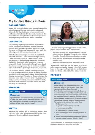 289
VLOG
BACKGROUND
Natalie Hall is a British vlogger from London who specializes
in travel vlogging. She’s also interested in cooking and
fashion. In this vlog, she takes us on her recent trip with
her friends to Paris, France. She show us the landmarks she
visits and the top five sights she sees. Her journey includes
shopping, visiting museums and famous landmarks.
LANGUAGE
The following target language items are recycled from
Unit 4: library, market, monument, museum, restaurant,
shopping centre. These are detailed in bold in the Unit 4
vlog script on TG page 304. You may wish to pre-teach the
following words: full, busy, painting, luxury, view.
NOTE: Natalie uses some phrases which sts might find
difficult to translate: … iconic (a famous thing or person),
... we've just had an explore in ... (we've visited a place
and explored it), panoramic view (a wide view of an area)
filled with (a place that is full of something) ... the most
recognisable place (a place that a lot of people know about).
She also uses some grammar that sts don't meet until later
in the Student's Book: past simple (had, visited, was/wasn't).
The Richmond Learning Platform has a vlog activity to
focus on the vocabulary of this lesson. Sts see the complete
lexical set from SB page 39 and click the words they hear on
the vlog. Alternatively, if focusing on the words in class, the
timecodes are as follows: museum (0:22, 0:29, 0:33); market
(1:02); shopping centre (1:15); restaurant (1:17); library (1:28),
monument (2:08). These are detailed in bold in the Unit 4
vlog script on TG page 304.
PREPARE
Ask sts the following noticing questions from the video,
playing it again for sts to check their answers:
• How many museums does Natalie talk about? (two; the
Louvre: 0:21, the Musée de l’Orangerie: 0:40. Also the
Pompidou Centre (exhibitions and modern art: 1:34)
• Name one thing Natalie says the market sells. (books/
antiques: 1:05)
• What does Natalie eat for lunch? (a sandwich: 2:24)
With stronger classes, you may also wish to focus on the
following words related to places in a city which are also
heard on the vlog: art gallery (0:43); river (0:58); book store
(1:25); tower (2:05); hill (1:59); building (1:59); park (2:25).
REFLECT
My top five things in Paris
FIND OUT
If you have time and internet access, you could ask sts
to guess how many visitors the Louvre has each year
and then find out the answer online (more than 10
million). Whose guess was the closest?
21st Century skills
WATCH
Watch the vlog together. Ask sts to write one sentence with
a fact they didn’t know before they watched the vlog. Then
ask some of them to read their sentences aloud.
FIND OUT
Sts can use the Find someone who activity, and
questions below, to find out more about their
classmates and the places they visit.
First, elicit the questions sts need to ask. (Do you go
to a restaurant every weekend?/How often do you go to a
restaurant? Do you visit/go to a library? Do you usually
stay in hotels on holiday?/Where do you usually stay?).
Encourage sts to mingle and talk to as many different
classmates as possible, using the same questions.
Ask one or two sts to report back to the class.
• Find someone who:
» goes to a restaurant every weekend
» sometimes visits a library
» usually stays in a hotel on holiday
• What are the top five places to visit in your town or
city?
• Talk to your classmates about museums. Who knows
the most unusual museum? What is it about?
21st Century skills
You could also ask sts to watch the vlog again for
homework (either with or without subtitles).
UNIT 4
VLOG
 