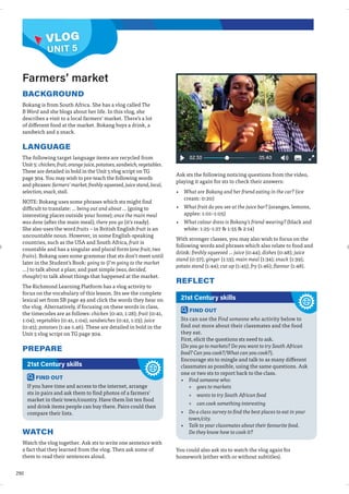 290
VLOG
BACKGROUND
Bokang is from South Africa. She has a vlog called The
B Word and she blogs about her life. In this vlog, she
describes a visit to a local farmers’ market. There’s a lot
of different food at the market. Bokang buys a drink, a
sandwich and a snack.
LANGUAGE
The following target language items are recycled from
Unit 5: chicken, fruit, orange juice, potatoes, sandwich, vegetables.
These are detailed in bold in the Unit 5 vlog script on TG
page 304. You may wish to pre-teach the following words
and phrases: farmers’ market, freshly squeezed, juice stand, local,
selection, snack, stall.
NOTE: Bokang uses some phrases which sts might find
difficult to translate: … being out and about … (going to
interesting places outside your home); once the main meal
was done (after the main meal); there you go (it’s ready).
She also uses the word fruits – in British English fruit is an
uncountable noun. However, in some English-speaking
countries, such as the USA and South Africa, fruit is
countable and has a singular and plural form (one fruit, two
fruits). Bokang uses some grammar that sts don’t meet until
later in the Student’s Book: going to (I’m going to the market
…) to talk about a plan; and past simple (was, decided,
thought) to talk about things that happened at the market.
The Richmond Learning Platform has a vlog activity to
focus on the vocabulary of this lesson. Sts see the complete
lexical set from SB page 49 and click the words they hear on
the vlog. Alternatively, if focusing on these words in class,
the timecodes are as follows: chicken (0:40, 1:28); fruit (0:41,
1:04); vegetables (0:41, 1:04); sandwiches (0:42, 1:23); juice
(0:45); potatoes (1:44-1.46). These are detailed in bold in the
Unit 5 vlog script on TG page 304.
PREPARE
Ask sts the following noticing questions from the video,
playing it again for sts to check their answers:
• What are Bokang and her friend eating in the car? (ice
cream: 0:20)
• What fruit do you see at the juice bar? (oranges, lemons,
apples: 1:01–1:05)
• What colour dress is Bokang’s friend wearing? (black and
white: 1:25–1:27  1:55  2:14)
With stronger classes, you may also wish to focus on the
following words and phrases which also relate to food and
drink: freshly squeezed … juice (0:44); dishes (0:48); juice
stand (0:57); ginger (1:13); main meal (1:34); snack (1:39);
potato stand (1:44); cut up (1:45); fry (1:46); flavour (1:48).
REFLECT
Farmers’ market
FIND OUT
If you have time and access to the internet, arrange
sts in pairs and ask them to find photos of a farmers’
market in their town/country. Have them list ten food
and drink items people can buy there. Pairs could then
compare their lists.
21st Century skills
WATCH
Watch the vlog together. Ask sts to write one sentence with
a fact that they learned from the vlog. Then ask some of
them to read their sentences aloud.
FIND OUT
Sts can use the Find someone who activity below to
find out more about their classmates and the food
they eat.
First, elicit the questions sts need to ask.
(Do you go to markets? Do you want to try South African
food? Can you cook?/What can you cook?).
Encourage sts to mingle and talk to as many different
classmates as possible, using the same questions. Ask
one or two sts to report back to the class.
• Find someone who:
» goes to markets
» wants to try South African food
» can cook something interesting
• Do a class survey to find the best places to eat in your
town/city.
• Talk to your classmates about their favourite food.
Do they know how to cook it?
21st Century skills
You could also ask sts to watch the vlog again for
homework (either with or without subtitles).
UNIT 5
VLOG
 