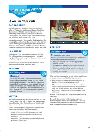 299
REFLECT
Diwali in New York
BACKGROUND
People living in New York come from many different
cultures. The city has five boroughs (districts), including
Queens. Jackson Heights is part of Queens and it is
sometimes called ‘Little India’ because a lot of Indian
Americans live here. Every year, in October or November,
they celebrate Diwali, the Festival of Light.
In this video, we meet a dancer called Mickela Malozzi. She
is visiting Queens for Diwali. She tries some of the food and
dances to a Bhangra song. Bhangra is a type of traditional
music and dance from the northern part of India. Mickela
has a great time enjoying Diwali without leaving New York!
LANGUAGE
The following target language items are recycled from
Unit 5: Countable and uncountable nouns + some and
any; Quantifiers: much, many, a lot of; chicken, rice, festival,
traditional, celebration.
You may wish to pre-teach the following words: culture,
energy, goat, performance, street food, sweet.
PREPARE
FIND OUT
Tell sts they will watch a video about how Indian
Americans celebrate Diwali in New York (it is can be
pronounced both /diwa:li:/ and /diva:li:/). If you have
time and internet access, you could ask sts to look at a
map of New York and find out where Queens is. They
could also look at photos of the Diwali celebrations in
India and New York City, and find videos of Bhangra
music and dancing.
21st Century skills
WATCH
Watch the video together. See TG pages 306–307 for Unit
5 culture video script. Ask sts to write one new thing they
learned from the video. Then, ask some of them to read
their sentences aloud.
Ask sts the following noticing questions from the video,
playing it again for sts to check their answers:
• What is the Jackson Diner? (a restaurant: 1:11–1:12)
• How many different Indian sweets does Mickela buy?
(one (burfi): 1.35)
• What colour is the costume Mickela wears for the dance
performance? (green: 2.35)
COMPARE CULTURES
Encourage sts to think about similarities or differences
in their own culture and celebrations:
• Does your town/city have a mixture of people from
different cultures?
• What festivals do people in your country celebrate?
• Bhangra is a traditional type of Indian music and
dance. What are the traditional types of music and
dance in your country?
21st Century skills
After watching the video, put sts into pairs or small groups
to discuss one or both of the following questions:
• Why do people like to eat food from different places? Is it
better to eat traditional food? Why/Why not?
• When people move to a new country, they often celebrate
days and festivals that are important in the country they
come from. Why do you think they do that? Are there
any examples where you live? Do local people join in the
celebrations?
Monitor while sts work, then collect some ideas from the
classroom.
You could also ask sts to watch the video again for
homework (either with or without subtitles). There are
comprehension questions for them to answer about the
video on the Richmond Learning Platform.
CULTURE VIDEO
UNIT 5
 