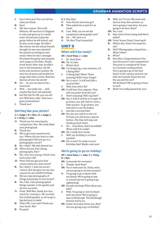 311
GRAMMAR ANIMATION SCRIPTS
J: Can I show you? You can tell me
what you think.
B: Sure!
J: OK, here it goes. This is Ed
Sheeran. He was born in England
in 1991 and grew up in a small
town. Ed learned to play the
guitar before he left school, and
he also wrote songs. He didn’t
like school, but his school friends
thought he was very talented!
He started recording his own
music when he was a teenager.
He played the guitar and sang his
own songs on YouTube. People
loved them! After that, he didn’t
stay in his hometown. He left
home and moved to London. He
won lots of prizes and worked on
songs with other artists. Now he’s
famous all over the world!
B: Ah … So, you do want to be a
musician!
J: Well ... not really, but ... well,
maybe! But don’t tell anybody!
B: Ha! Ha! Ha! It’s OK, you can tell
me! Well done, Jake. That was a
great presentation!
J: Thank you!
Did they like your photo?
J1 = Judge 1, B = Ben, J2 = Judge 2,
V = Vicky, J = Jake
J1: Thank you for entering the
competition, Ben. We really liked
your photograph.
B: Thank you.
J1: We’ve got some questions for
you. Where did you learn to take
photographs? Did you go on a
photography course?
B: No, I didn’t. My dad showed me.
J2: When did you start taking
photographs, Ben?
B: Oh, I was very young. I think I was
seven years old!
J2: Wow! Did you get your first
camera when you were seven?
B: No, I didn’t. I used my mum’s
camera. But she gave me my own
camera for my twelfth birthday.
J1: Did you take photographs of
things and people in your house?
B: Yes, I did. I also photographed
things outside, in the garden and
all over our town.
J1: Great. Well Ben, thank you very
much for coming in. We received
lots of photographs, so we’ve got a
big decision to make!
B: That’s OK. I can wait! Thank you
very much. Bye!
B: Hi, guys!
V, J: Hey, Ben!
V: How did the interview go?
B: They asked me to wait for an
email.
V: I see. Well, can we see the
competition photograph now?
B: Oh … OK, here it is.
V: Oh, Ben! That’s beautiful!
UNIT 9
When will it be ready?
AR = Aunt Rose, J = Jake
J: Hi, Aunt Rose.
AR: Oh, hi, Jake.
J: What’s this?
AR: I’m designing a new machine. It’s
a flying bike!
J: A flying bike? Wow! That’s
amazing! Will it have wings?
AR: No, it won’t. It will look like a
normal bike!
J: Well, how will it fly?
AR: It will have four engines. They
will use power from the sun!
J: That’s amazing! Will it go fast?
AR: Yes, it will! It will fly at 70 kph! To
go faster, you will need to cycle a
little quicker. To go slower, you
will need to use the brakes.
J: Just like a normal bike!
AR: Yes, but you will be in the air!
To land, you will press a special
button. The bike will stop and
slowly go back down.
J: Ah … Aunt Rose, that’s incredible!
When will it be ready?
AR: Oh, I really don’t know.
J: Well, my birthday is in three
months!
AR: Oh, it won’t be ready on your
birthday, Jake! Maybe next year!
We’re going to go on holiday!
AR = Aunt Rose, J = Jake, V = Vicky,
B = Ben
AR: Lemonade for everyone!
J: Thanks, Aunt Rose!
AR: You’re welcome! So, Vicky, what
are you going to do this summer?
V: I’m going to go to Spain with
my family. We’re going to stay
in a hotel and we’re going to go
sightseeing!
AR: Sounds exciting! What about you,
Jake?
J: Well, I’m going to visit Scotland
with my mum! We’re going to
stay in Edinburgh. The Edinburgh
Festival will be on.
AR: Great! And what about you, Ben?
Are you going to go on holiday?
B: Well, no, I’m not. My mum and
dad are busy this summer, so
we’re going to stay here. Are you
going to be here, Rose?
AR: Yes, I am!
V: Hey, what’s Drew doing with Ben’s
tablet?
AR: I don’t know. Drew! Come back!
B: What’s this, Drew? An email for
me?
B: Huh? Photography competition …
What? Wow!
V: What?
B: Dear Ben, Congratulations! You
won first prize in the competition!
The prize is a weekend for three
on a summer surfing school.
You’re going to go to the best
beach in the country and you can
take two friends! Enjoy the sun,
the sea and the surf!
Ha! Brilliant! We’re going to learn
to surf!
R: Wow! I’m really pleased for you!
 