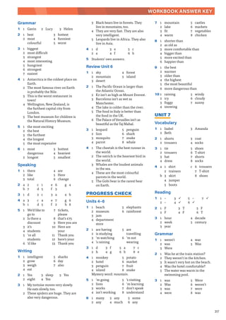 317
WORKBOOK ANSWER KEY
Grammar
1 1 Gavin 2 Lucy 3 Helen
2 1 best
2 most
colourful
3 hottest
4 funniest
5 worst
3 1 biggest
2 most difficult
3 strangest
4 most interesting
5 hungriest
6 strongest
7 easiest
4 1 Antarctica is the coldest place on
Earth.
2 The most famous river on Earth
is probably the Nile.
3 This is the worst restaurant in
town!
4 Wellington, New Zealand, is
the furthest capital city from
London.
5 The best museum for children is
the Natural History Museum.
5 1 the most exciting
2 the best
3 the furthest
4 the longest
5 the most expensive
6 1 most
dangerous
2 longest
3 hottest
4 heaviest
5 smallest
Speaking
1 1 there
2 like
3 total
4 are
5 Here
6 change
2 a 2
b 7
c 1
d 5
e 6
f 3
g 4
3 1 d 2 c 3 a 4 b
4 a 3
b 1
c 4
d 5
e 7
f 2
g 6
h 8
5 1 We’d like to
go to
2 Is there a
discount
3 it’s
4 students
5 ʼre all
students
6 ʼd like
7 tickets,
please
8 that’s £75
9 Here you are
10 Here are
your
11 Thank you
12 here’s your
13 Thank you
Writing
1 1 intelligent
2 grow
3 weigh
4 eat
5 sharks
6 day
7 also
2 1 Yes
2 eight
3 sleep
4 Yes
5 Yes
3 1 My tortoise moves very slowly.
He eats slowly, too.
2 These spiders are huge. They are
also very dangerous.
3 Black bears live in forests. They
live in mountains, too.
4 They are very fast. They are also
very intelligent.
5 Leopards live in Africa. They also
live in Asia.
4 1 d
2 a
3 e
4 f
5 c
6 b
5 Students’ own answers.
Review Unit 6
1 1 sky
2 mountain
3 desert
4 forest
5 island
2 1 The Pacific Ocean is larger than
the Atlantic Ocean.
2 K2 isn’t as high as Mount Everest.
3 Barcelona isn’t as wet as
Manchester.
4 The lake is colder than the river.
5 The food in Italy is better than
the food in the UK.
6 The Palace of Versailles isn’t as
beautiful as the Taj Mahal.
3 1 leopard
2 lion
3 mosquito
4 parrot
5 penguin
6 shark
7 snake
8 whale
4 1 The cheetah is the best runner in
the world.
2 The ostrich is the heaviest bird in
the world.
3 Whales are the loudest animals
in the sea.
4 These are the most colourful
parrots in the world.
5 The Gobi bear is the rarest bear
on Earth.
PROGRESS CHECK
Units 4–6
1 1 beach
2 museum
3 jam
4 department
store
5 elephants
6 rainforest
2 1 are having
2 is studying
3 ʼm watching
4 ʼs raining
5 are
travelling
6 ʼm not
wearing
3 1 d
2 h
3 f
4 g
5 a
6 b
7 c
8 e
4 1 monkey
2 hotel
3 penguin
4 island
5 potato
6 market
7 fruit
8 snake
Mystery word: mountain.
5 1 ʼm going
2 lives
3 works
4 isn’t working
5 ʼs visiting
6 ʼm learning
7 don’t speak
8 understand
6 1 many
2 any
3 any
4 much
5 some
6 any
7 1 mountain
2 lake
3 fit
4 warm
5 castles
6 markets
7 vegetables
8 chicken
8 1 shorter than
2 as old as
3 more comfortable than
4 bigger than
5 more excited than
6 happier than
9 1 the best
2 warmer
3 older than
4 the highest
5 the most beautiful
6 more dangerous than
10 1 raining
2 icy
3 foggy
4 snowing
5 windy
6 cloudy
7 sunny
UNIT 7
Vocabulary
1 1 Isabel
2 Beth
3 Amanda
2 1 shorts
2 trousers
3 coat
4 socks
3 1 tie
2 trousers
3 hat
4 dress
5 shoes
6 T-shirt
7 shorts
8 socks
4 a 1 shirt
2 trainers
b 3 skirt
4 jumper
5 boots
c 6 trousers
7 T-shirt
8 shoes
Reading
1 1 –
2 –
3 9
4 9
5 –
6 9
7 9
2 1 F
2 F
3 T
4 F
5 F
6 T
3 1 hour
2 week
3 year
4 decade
5 century
Grammar
1 1 weren’t
2 was
3 Were
4 was
5 Was
2 1 Was he at the train station?
2 They weren’t in the kitchen.
3 It wasn’t very hot on the beach.
4 Was the hotel comfortable?
5 The water was warm in the
swimming pool.
3 1 was
2 Was
3 was
4 were
5 Were
6 weren’t
7 were
8 was
 