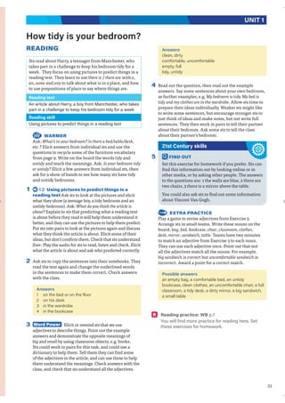 33
UNIT 1
How tidy is your bedroom?
READING
Sts read about Harry, a teenager from Manchester, who
takes part in a challenge to keep his bedroom tidy for a
week. They focus on using pictures to predict things in a
reading text. They learn to use there is / there are with a,
an, some and any to talk about what is in a place, and how
to use prepositions of place to say where things are.
Reading text
An article about Harry, a boy from Manchester, who takes
part in a challenge to keep his bedroom tidy for a week
Reading skill
Using pictures to predict things in a reading text
WARMER
Ask: What’s in your bedroom? Is there a bed/table/desk,
etc.? Elicit answers from individual sts and use the
questions to recycle some of the furniture vocabulary
from page 9. Write on the board the words tidy and
untidy and teach the meanings. Ask: Is your bedroom tidy
or untidy? Elicit a few answers from individual sts, then
ask for a show of hands to see how many sts have tidy
and untidy bedrooms.
1 1.2 Using pictures to predict things in a
reading text Ask sts to look at the pictures and elicit
what they show (a teenage boy, a tidy bedroom and an
untidy bedroom). Ask: What do you think the article is
about? Explain to sts that predicting what a reading text
is about before they read it will help them understand it
better, and they can use the pictures to help them predict.
Put sts into pairs to look at the pictures again and discuss
what they think the article is about. Elicit some of their
ideas, but don’t confirm them. Check that sts understand
floor. Play the audio for sts to read, listen and check. Elicit
what the article is about and ask who predicted correctly.
2 Ask sts to copy the sentences into their notebooks. They
read the text again and change the underlined words
in the sentences to make them correct. Check answers
with the class.
Answers
1 on the bed or on the floor
2 on his desk
3 in the wardrobe
4 in the bookcase
3 Word Power Elicit or remind sts that we use
adjectives to describe things. Point out the example
answers and demonstrate the opposite meanings of
big and small by using classroom objects, e.g. books.
Sts could work in pairs for this task, and could use a
dictionary to help them. Tell them they can find some
of the adjectives in the article, and can use these to help
them understand the meanings. Check answers with the
class, and check that sts understand all the adjectives.
Answers
clean, dirty
comfortable, uncomfortable
empty, full
tidy, untidy
4 Read out the question, then read out the example
answers. Say some sentences about your own bedroom,
as further examples, e.g. My bedroom is tidy. My bed is
tidy and my clothes are in the wardrobe. Allow sts time to
prepare their ideas individually. Weaker sts might like
to write some sentences, but encourage stronger sts to
just think of ideas and make notes, but not write full
sentences. They then work in pairs to tell their partner
about their bedroom. Ask some sts to tell the class
about their partner’s bedroom.
21st Century skills
5 FIND OUT
Set this exercise for homework if you prefer. Sts can
find this information out by looking online or in
other media, or by asking other people. The answers
to the questions are: 1 the walls are blue, 2 there are
two chairs, 3 there is a mirror above the table.
You could also ask sts to find out some information
about Vincent Van Gogh.
EXTRA PRACTICE
Play a game to revise adjectives from Exercise 3.
Arrange sts in small teams. Write these nouns on the
board: bag, bed, bookcase, chair, classroom, clothes,
desk, mirror, sandwich, table. Teams have two minutes
to match an adjective from Exercise 3 to each noun.
They can use each adjective once. Point out that not
all the adjectives match all the nouns. For example,
big sandwich is correct but uncomfortable sandwich is
incorrect. Award a point for a correct match.
Possible answers
an empty bag, a comfortable bed, an untidy
bookcase, clean clothes, an uncomfortable chair, a full
classroom, a tidy desk, a dirty mirror, a big sandwich,
a small table
R Reading practice: WB p.7
You will find more practice for reading here. Set
these exercises for homework.
 