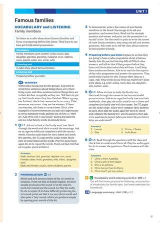 37
UNIT 1
Famous families
VOCABULARY and LISTENING
Family members
Sts listen to a radio show about famous families and
focus on preparing before they listen. They learn to use
have got to talk about possessions.
Vocabulary
Family members (aunt, brother, child, cousin, dad,
daughter, grandad, grandma, husband, mum, nephew,
niece, parent, sister, son, uncle, wife)
Listening text
A radio show about famous families
Listening skill
Preparing before you listen
WARMER
With books closed, put sts into groups. Ask them to
write three sentences about things there are in their
living room, and three sentences about things there are
in their kitchen, as quickly as they can. Tell them to put
up their hands when they have finished. When a group
has finished, check their sentences for accuracy. If the
sentences are correct, they are the winners. If there
are mistakes, ask them to correct them. Elicit a few
examples of correct sentences and take the opportunity
to revise furniture words and the use of there is / there
are. Ask: Who lives in your house? Elicit a few answers
and see what family words sts already know.
1 1.3 Ask sts to look at the family word tree. Read
through the words and elicit or teach the meanings. Ask
sts to copy the table and complete it with the correct
words. Play the audio track for sts to listen and check
the answers. See TG page 274 for audio script. Make
sure sts understand all the words. Play the audio track
again for sts to repeat the words. Point out that child has
an irregular plural (children).
Answers
Male: brother, dad, grandad, nephew, son, uncle
Female: sister, mum, grandma, wife, niece, daughter,
aunt
Male and female: cousin, child (children), parent
2 PRONUNCIATION 1.4
Model and drill pronunciation of the /ə/ sound in
isolation. Point out that in British English, we don’t
usually pronounce the sound /r/ at the end of a
word, but instead use the sound /ə/. Play the audio
for sts to repeat. If sts have difficulty producing the
/ə/ sound, point out that it is a very short sound and
also quite a ‘lazy’ sound, which you produce simply
by opening your mouth a little bit.
3 To demonstrate, write a few names of your family
members on the board. Encourage sts to ask you
questions, and answer them. Read out the example
question and answer and point out the possessive ’s in
my dad’s sister. Sts then work in pairs to write the names
of some family members, then swap and ask and answer
questions. Ask some sts to tell the class about someone
in their partner’s family.
4 Preparing before you listen Explain to sts that they
are going to hear a radio programme about a famous
family. Ask: Do you find listening difficult? Elicit a few
answers, and tell sts that if they prepare before they
listen and think about what they will hear, it will help
them understand better. Ask sts to read the description
of the radio programme and answer the questions. They
could work in pairs for this. Discuss their ideas as a
class. Ask: What words do you think you might hear? Elicit
a few ideas, e.g. actor, acting, mum, dad, son, daughter,
wife, brother, sister.
5 1.5 Allow sts time to study the family tree,
then read through the names in the box and model
pronunciation. Ask sts to copy the family tree into their
notebooks, then play the audio once for sts to listen and
complete the family tree with the names. See TG pages
274 for audio script. Allow sts to compare their answers
in pairs, then play the audio again for them to check
and complete the family tree. Check answers, then ask:
Is it a good idea to prepare before you listen? Do you think it
helps you understand?
Answers
2 Leonie
3 Elsa
5 Tristan / Sasha
6 India Rose
6 1.5 Read through the questions with the class and
check that sts understand them all. Play the audio again
for sts to answer the questions. Check answers with the
class.
Answers
1 Chris is from Australia.
2 Chris’s wife is from Spain.
3 She is an actress.
4 Chris has got two brothers.
5 Chris hasn’t got any sisters.
V L Vocabulary and Listening practice: WB p.9
Sts will find more practice for listening, and practice
of vocabulary for family here. Set these exercises for
homework.
LS Language summary: Unit 1 SB p.127
 