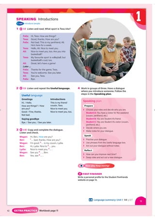 42 EXTRA PRACTICE Workbook page 11
SPEAKING Introductions
I can introduce people.
1 1.8 Listen and read. What sport is Tess into?
4 Work in groups of three. Have a dialogue
where you introduce someone. Follow the
steps in the Speaking plan.
Speaking plan
Prepar
r
Prepare
❯ cide re.
de who you are.
Choose your roles and dec
Choose your r
Student A: visitor for t nd
or the weekend
ou have a vis
Yo
c.)
(cousin, pen end, etc.)
penfrie
Student B: u are Student A’s friend.
You
u are S
ou
Student C: u are Student A’s visitor (cousin,
You
penfriend, etc.)
❯ ou are.
D
Decide where yo
❯ our dialogue.
Mak
ake notes for you
Spea
a
Speak
❯ Practise your
our dialogue.
❯ ge box.
Use phrases from
rom the Useful languag
❯ Act out your dialog
ogue without notes.
ogu
gue wit
eflec
c
Reflect
❯ me?
How can you improve ne
ext tim
❯ ue.
dialogu
Swap roles and act out a n
new d
Now play Keep moving!
FAST FINISHER
Write a personal profile for the Student Penfriends
website on page 14.
2 1.9 Listen and repeat the Useful language.
Useful language
Greetings
Hi. / Hello.
How are things? / How
are you?
Good / Fine, thanks.
Not bad.
Saying goodbye
Bye. / See you. / See you later.
Introductions
This is my friend/
cousin, Tess.
Nice to meet you.
Nice to meet you, too.
3 1.10 Copy and complete the dialogue.
Listen and check.
Megan: Hi, Ben. How are you?
w
Ben: 1
… bad, thanks. How are you?
Megan: I’m good. 2
… is my cousin, Lydia.
Ben: Hi, Lydia. Nice to 3
… you.
Lydia: Nice to meet you, 4
… .
Megan: See you 5
… , Ben.
Ben: Yes, see 6
… .
Felix: Hi, Tess. How are things?
Tess: Good, thanks. How are you?
Felix: Not bad. This is my penfriend, Ali.
He’s here for a week.
Tess: Hello, Ali. Nice to meet you.
Ali: Nice to meet you, too. Are you into
basketball?
Tess: My favourite sport is volleyball, but
basketball’s cool, too.
Ali: Great, let’s have a game!
Later …
Felix: Thanks for the game, Tess.
Tess: You’re welcome. See you later.
Ali: See you, Tess.
Felix: Bye.
15
15
LS Language summary: Unit 1 SB p.127
1
 