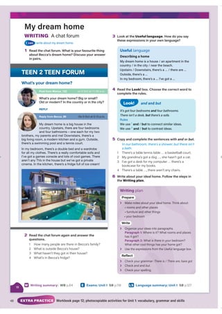 48 EXTRA PRACTICE Workbook page 12; photocopiable activities for Unit 1: vocabulary, grammar and skills
LS Language summary: Unit 1 SB p.127
W Writing summary: WB p.84 E Exams: Unit 1 SB p.118
My dream home
WRITING A chat forum
I can write about my dream home.
1 Read the chat forum. What is your favourite thing
about Becca’s dream home? Discuss your answer
in pairs.
3 Look at the Useful language. How do you say
these expressions in your own language?
Useful language
Describing a home
My dream home is a house / an apartment in the
country / in the city / near the beach.
Upstairs / Downstairs, there’s a … / there are …
Outside, there’s a …
In my bedroom, there’s a … I’ve got a …
4 Read the Look! box. Choose the correct word to
complete the rules.
and and but
It’s got four bedrooms and four bathrooms.
There isn’t a desk, but there’s a sofa.
Rules
We use 1
and / but to connect similar ideas.
We use 2
and / but to contrast ideas.
Look!
5 Copy and complete the sentences with and or
d but.
In our bathroom, there’s a shower, but there isn’t
a bath.
1 There’s a table tennis table … a basketball court.
2 My grandma’s got a dog …, she hasn’t got a cat.
3 I’ve got a desk for my computer … there’s a
bookcase for my books.
4 There’s a table …, there aren’t any chairs.
6 Write about your ideal home. Follow the steps in
the Writing plan.
Writing plan
Prepar
r
Prepare
❯ deal h k about:
al home. Think a
about your ide
Make notes a
es
room other places
• rooms and o
things
• furniture a d other th
re and
m
• your bedroom
m
Writ
t
Write
❯ deas into paragraphs.
O
Organize your id
Paragraph 1: here is it? What rooms and places
Whe s
has it
it got?
Paragraph 2: W re in your bedroom?
hat is there in yo
ome got?
What other
er cool things has your ho
❯ l language box.
Use the expres
essions from the Useful
eflec
c
Reflect
❯ Check your gr
Check your grammar:
: e are
e is / There
There , have got
❯ Check and and
d but.
❯ Check your spelling.
2 Read the chat forum again and answer the
questions.
1 How many people are there in Becca’s family?
2 What is outside Becca’s house?
3 What haven’t they got in their house?
4 What’s in Becca’s fridge?
What’s your dream home?
Post from Marius_123
Reply from Becca_99
on 5 Oct at 11.30 a.m.
On 5 Oct at 2.15 p.m.
What’s your dream home? Big or small?
Old or modern? In the country or in the city?
My dream home is a big house in the
country. Upstairs, there are four bedrooms
and four bathrooms – one each for my two
brothers, my parents and me! Downstairs, there’s a
big living room, a modern kitchen and a gym. Outside,
there’s a swimming pool and a tennis court.
In my bedroom, there’s a double bed and a wardrobe
for all my clothes. There’s a really comfortable sofa and
I’ve got a games console and lots of cool games. There
aren’t any TVs in the house but we’ve got a private
cinema. In the kitchen, there’s a fridge full of ice cream!
REPLY
18
 
