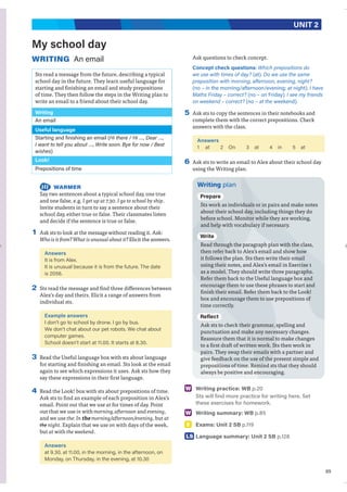 69
UNIT 2
My school day
WRITING An email
Sts read a message from the future, describing a typical
school day in the future. They learn useful language for
starting and finishing an email and study prepositions
of time. They then follow the steps in the Writing plan to
write an email to a friend about their school day.
Writing
An email
Useful language
Starting and finishing an email (Hi there / Hi …, Dear …,
I want to tell you about …, Write soon. Bye for now / Best
wishes)
Look!
Prepositions of time
WARMER
Say two sentences about a typical school day, one true
and one false, e.g. I get up at 7.30. I go to school by ship.
Invite students in turn to say a sentence about their
school day, either true or false. Their classmates listen
and decide if the sentence is true or false.
1 Ask sts to look at the message without reading it. Ask:
Who is it from? What is unusual about it? Elicit the answers.
Answers
It is from Alex.
It is unusual because it is from the future. The date
is 2056.
2 Sts read the message and find three differences between
Alex’s day and theirs. Elicit a range of answers from
individual sts.
Example answers
I don’t go to school by drone. I go by bus.
We don’t chat about our pet robots. We chat about
computer games.
School doesn’t start at 11.00. It starts at 8.30.
3 Read the Useful language box with sts about language
for starting and finishing an email. Sts look at the email
again to see which expressions it uses. Ask sts how they
say these expressions in their first language.
4 Read the Look! box with sts about prepositions of time.
Ask sts to find an example of each preposition in Alex’s
email. Point out that we use at for times of day. Point
out that we use in with morning, afternoon and evening,
and we use the: In the morning/afternoon/evening, but at
the night. Explain that we use on with days of the week,
but at with the weekend.
Answers
at 9.30, at 11.00, in the morning, in the afternoon, on
Monday, on Thursday, in the evening, at 10.30
Ask questions to check concept.
Concept check questions: Which prepositions do
we use with times of day? (at). Do we use the same
preposition with morning, afternoon, evening, night?
(no – in the morning/afternoon/evening; at night). I have
Maths Friday – correct? (no – on Friday). I see my friends
on weekend – correct? (no – at the weekend).
5 Ask sts to copy the sentences in their notebooks and
complete them with the correct prepositions. Check
answers with the class.
Answers
1 at 2 On 3 at 4 in 5 at
6 Ask sts to write an email to Alex about their school day
using the Writing plan.
Writing plan
Prepare
Sts work as individuals or in pairs and make notes
about their school day, including things they do
before school. Monitor while they are working,
and help with vocabulary if necessary.
Write
Read through the paragraph plan with the class,
then refer back to Alex’s email and show how
it follows the plan. Sts then write their email
using their notes, and Alex’s email in Exercise 1
as a model. They should write three paragraphs.
Refer them back to the Useful language box and
encourage them to use these phrases to start and
finish their email. Refer them back to the Look!
box and encourage them to use prepositions of
time correctly.
Reflect
Ask sts to check their grammar, spelling and
punctuation and make any necessary changes.
Reassure them that it is normal to make changes
to a first draft of written work. Sts then work in
pairs. They swap their emails with a partner and
give feedback on the use of the present simple and
prepositions of time. Remind sts that they should
always be positive and encouraging.
W Writing practice: WB p.20
Sts will find more practice for writing here. Set
these exercises for homework.
W Writing summary: WB p.85
E Exams: Unit 2 SB p.119
LS Language summary: Unit 2 SB p.128
 
