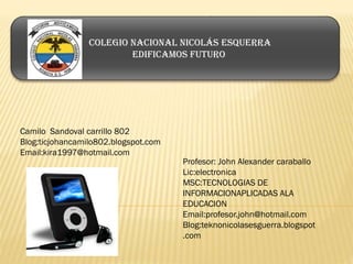 Camilo Sandoval carrillo 802
Blog:ticjohancamilo802.blogspot.com
Email:kira1997@hotmail.com
Profesor: John Alexander caraballo
Lic:electronica
MSC:TECNOLOGIAS DE
INFORMACIONAPLICADAS ALA
EDUCACION
Email:profesor.john@hotmail.com
Blog:teknonicolasesguerra.blogspot
.com
Colegio nacional Nicolás Esquerra
Edificamos futuro