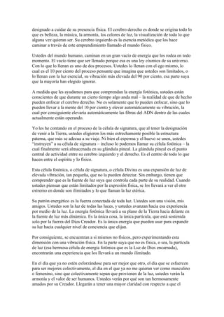 designado a cuidar de su presencia física. El cerebro derecho es donde se origina todo lo
que es belleza, la música, la armonía, los colores de luz, la visualización de todo lo que
alguna vez quieran ser. Su cerebro izquierdo es la esencia metódica que los hace
caminar a través de este emprendimiento llamado el mundo físico.

Ustedes del mundo humano, caminan en un gran vacío de energía que los rodea en todo
momento. El vacío tiene que ser llenado porque esa es una ley cósmica de su universo.
Con lo que lo llenan es uno de dos procesos. Ustedes lo llenan con el ego mismo, lo
cual es el 10 por ciento del proceso pensante que imagina que ustedes son limitados, o
lo llenan con la luz esencial, su vibración más elevada del 90 por ciento, esa parte suya
que la mayoría han elegido ignorar.

A medida que les ayudamos para que comprendan la energía fotónica, ustedes están
conscientes de que durante un cierto tiempo algo anda mal – la realidad de que de hecho
pueden enfocar el cerebro derecho. No es solamente que lo pueden enfocar, sino que lo
pueden llevar a la mente del 10 por ciento y elevar automáticamente su vibración, la
cual por consiguiente elevaría automáticamente las fibras del ADN dentro de las cuales
actualmente están operando.

Yo les he contando en el proceso de la célula de signatura, que al tener la designación
de venir a la Tierra, ustedes eligieron los más estrechamente posible la estructura
paterna, que más se adecua a su viaje. Ni bien el esperma y el huevo se unen, ustedes
“instruyen” a su célula de signatura – incluso lo podemos llamar su célula fotónica – la
cual finalmente será almacenada en su glándula pineal. La glándula pineal es el punto
central de actividad entre su cerebro izquierdo y el derecho. Es el centro de todo lo que
hacen entre el espíritu y lo físico.

Esta célula fotónica, o célula de signatura, o célula Divina es una expansión de luz de
elevada vibración, tan pequeña, que no la pueden detectar. Sin embargo, tienen que
comprender que es la fuente de luz suya que controla cada parte de su realidad. Cuando
ustedes piensan que están limitados por la expresión física, se los llevará a ver el otro
extremo en donde son ilimitados y lo que llaman la luz etérica.

Su patrón energético es la fuerza conectada de toda luz. Ustedes son una visión, mis
amigos. Ustedes son la luz de todas las luces, y ustedes avanzan hacia esa experiencia
por medio de la luz. La energía fotónica llevará a su plano de la Tierra hacia delante en
la fuente de luz más dinámica. Es la única cosa, la única partícula, que está sostenida
solo por la fuerza del Dios Creador. Es la única energía que pueden usar para expandir
su luz hacia cualquier nivel de conciencia que elijan.

Por consiguiente, se encuentran a si mismos no físicos, pero experimentando esta
dimensión con una vibración física. En la parte suya que no es física, o sea, la partícula
de luz (esa hermosa célula de energía fotónica que es la Luz de Dios encarnada),
encontrarán una experiencia que los llevará a un mundo ilimitado.

En el día que ya no estén esforzándose para ser mejor que otro, el día que se esfuercen
para ser mejores colectivamente, el día en el que ya no me quieran ver como masculino
o femenino, sino que colectivamente sepan que provienen de la luz, ustedes verán la
armonía y el valor de ser humanos. Ustedes verán por qué son tan hermosamente
amados por su Creador. Llegarán a tener una mayor claridad con respecto a que el
 
