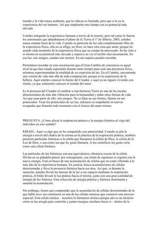 mundo y la vida nunca acabarán, que la vida no es limitada, pero que sí lo es la
experiencia del ser humano. Así que emplearán este tiempo con su potencial más
elevado.

Ustedes mitigarán la experiencia humana a través de la muerte, pero tal como lo fueron
los astronautas que abandonaron el plano de la Tierra el 1º de febrero, 2003, ustedes
nunca estarán fuera de la vida. Cuando su partícula de luz está completamente libre de
la experiencia física, ella no se aflige, no llora; no hace otra cosa que amar, porque ha
amado cada momento de la experiencia física que su cuerpo ha atravesado. Se ha visto a
si misma en su potencial más elevado y espera a su vez el recibir otra encarnación. En
esa luz, mis amigos, ustedes son eternos. En ese espacio pueden recordar.

Permítanse recordar en esta encarnación que el Gran Cambio de conciencia es aquel
nivel al que han estado esperando durante tanto tiempo para usar una presencia física,
mientras experimentaban la totalidad de su expresión de luz. En el Cambio, encontrarán
una versión de vida más allá de toda comparación, porque es la experiencia de la
belleza. Aquí ustedes conocen la fuente del Creador, y aquí ya no siguen viviendo con
miedo, ya que solamente conocen el mundo del amor.

Es la promesa del Creador el cambiar a esta hermosa Tierra en una de las escalas
dimensionales de más alta vibración para la humanidad y todas otras formas de vida.
Así que sean parte de ello, mis amigos. No se fijen en sus límites; fíjense en sus
potenciales. Vean los potenciales de ser luz, entonces se empeñarán en nuevas
escapadas que llenarán todo momento con el éxtasis del amor mismo.



PREGUNTA: ¿Cómo afecta la respiración pránica y la energía fotónica al viaje del
individuo en este sentido?

KIRAEL: Aquí va algo que no he compartido con anterioridad. Cuando se jala la
energía a través del chakra de la corona en la práctica de la respiración pránica, también
penetran partículas fotónicas a la célula que llamamos la célula de Dios, la célula de la
Luz de Dios, o sea como sea que les guste llamarla. A los científicos les gusta verla
como una célula fotónica.

Las partículas de luz fotónicas son una equivalencia vibratoria exacta de la célula
Divina en su glándula pineal, por consiguiente, esa célula de signatura se registra con la
nueva energía. Está en busca de una acumulación de células que no están vibrando a lo
más alto de la experiencia humana. En esencia, busca acumulaciones de células
desorientadas y lleva la presencia fotónica hacia esa área. Así que, si durante la
sanación, ustedes llevan las fuerzas de la luz a ese espacio mediante la respiración
pránica, el fotón llevará la luz pránica hacia el mismo, junto con una gran cantidad de
energía de luz fotónica. Esta colección de energía pránica y fotónica iluminarán y
sanarán la acumulación.

Sin embargo, tienen que comprender que la acumulación de células desorientadas de la
que hablo tuvo sus comienzos en una de las células místicas que comenzó este proceso
especial. Esta célula mística – nosotros lo llamamos místico porque aún es un misterio
cómo se las arregla para controlar y juntar energías similares hacia sí – dentro de la
 