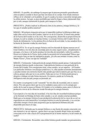 KIRAEL: Es posible, sin embargo le aseguro que la persona promedio generalmente
entra en pánico cuando le dicen que hay una masa en su cuerpo. Este miedo entonces
influye en la voluntad y en la palabra, lo que le ayuda a la masa a encontrar energía para
la célula mística. Así que, es poco probable que usted lo llegue a hacer demasiado bien
por si solo, aunque ciertamente lo puede, pero tampoco lo hará.

PREGUNTA: ¿Podría explicar la diferencia entre la luz pránica, energía fotónica y la
luz que el sanador podría canalizar?

KIRAEL: Mi primera respuesta sería que es imposible explicar la diferencia dado que
todas ellas son la Fuerza del Creador, toda la Luz de la Creación. El deseo más grande
de la Fuerza del Creador es el de crear. Por consiguiente, desarrolla su propia forma de
energía, la cual se emplea en muchas formas. La energía fotónica del Creador lleva la
fuente de información. La luz pránica lleva la fuen-te de actividad. La luz sanadora lleva
la fuente de fusionar a todas las otras luces.

PREGUNTA: Yo sé que la energía fotónica está involucrada de alguna manera con el
Gran Cambio y los tres días de oscuridad, pero no estoy seguro como. ¿Simplemente lo
presagia, o lo inicia o de hecho produce los tres días de oscuridad y todos los cambios
físicos en el plano de la Tierra, inclu-yendo la ascensión de la humanidad? Parece que
esta energía tiene un tipo de inteligencia propia. ¿Es ella una entidad viviente como la
Madre Tierra? ¿Tiene ese tipo de vitalidad?

KIRAEL: Ciertamente. Cada partícula de energía fotónica puede pensar. Cada partícula
de energía fotónica puede evolucionar. Cada partícula fotónica es una partícula de la
Fuente del Creador. Por consiguiente tiene, como ustedes, un ser superior – el Creador.
Las partículas fotónicas son energías poderosas y sí, ellas pueden acumular pensamiento
y pueden retener una memoria mucho más grande que toda la materia gris que hay en su
cabeza, porque sabe que no es un cerebro. Sabe que es Luz. El fotón puede pensar y
dirigirse a trabajar en toda forma necesaria. En esencia, puede ser la forma de
inteligencia más elevada, porque no pretende ser.

En cuanto a su pregunta si está “causando” los tres días de oscuridad, esto es causa y
efecto. Por esto quiero decir que no es la verdadera causa, pero sí es la energía por
medio de la cual la causa se filtrará. El Creador es la verdadera causa, pero el efecto se
producirá a través de la vibración siendo llevada por la energía fotónica.

Con respecto a los tres días de oscuridad, si los tres días de oscuridad resultasen porque
se ha formado un blindaje de hielo entre ustedes y su sol, ustedes estarían perdidos.
Dado que es la energía fotónica la que producirá la alteración de los rayos de su sol, su
experiencia no será catastrófica. La energía fotónica es una luz pensante, y va a enviar
suficiente energía a través para asegurarse que la experiencia humana aún está
disponible para hacer el viaje.

PREGUNTA: Sabiendo que la energía fotónica es una fuente de energía consciente con
una memoria y un ser superior, ¿quiere decir eso que la puedo dirigir como un creador
consciente en mi vida a través de la programación de la mente maestra y la del estado de
sueño?

KIRAEL: Ciertamente. Recuerden, una célula fotónica puede mandar sus pensamientos
 