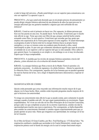 a todo lo largo del universo. ¿Puede usted dirigir a su ser superior para comunicarse con
otro ser superior? Le apuesto a que sí.

PREGUNTA: ¿Así que usted está diciendo que en mi propio proceso de pensamiento yo
puedo dirigir energía fotónica adicional de una distancia de años luz para proveer la
energía adicional que me gustaría mandarle a alguien que está sufriendo de una
dolencia?

KIRAEL: Usted no será el primero en hacer eso. Por supuesto, la última persona que
hizo eso fue puesta en una cruz. Se puede hacer. Se ha hecho. Usted tiene que ir mucho
más allá de su ego. Tiene que estar casi libre de ego, porque usted de hecho estaría
actuando como Dios, lo cual usted es. Usted tiene que recordar que hay gente que
emplea esta experiencia de la Tierra para regresar al reino angélico. Si usted interrumpe
su programa al jalar la fuerza total de la energía fotónica hacia su propia fuerza
energética y se usa a si mismo como un conducto para llevárselo a ellos, usted
interrumpirá su plan. Es por esto que solamente introducen aquello que usan de acuerdo
al estándar de su ser superior y del ser superior del que se está sanando. Ellos saben lo
que quieren hacer. La respuesta es un simple sí, sin embargo es un sí muy involucrado.
Espero que lo haya comprendido.

PREGUNTA: A medida que los niveles de energía fotónica aumentan a través del
planeta, ¿cómo afectará eso a la evolución del mundo humano?

KIRAEL: La energía fotónica que flota a través de la Madre Tierra le permite a la
partícula consciente – la célula de signatura o la célula fotónica – liberar la sujeción de
la vibración física. Por consiguiente, aquellos de la luz humana que no pueden aguantar
las nuevas fuerzas de la luz, van a elegir el departicularizarse (descrearse) y regresar al
Creador.



MANIFESTACIÓN DE CIERRE

Quizás están pensando que estoy trayendo una información mucho mayor de lo que
alguna vez lo haya hecho. Bien, ustedes están trayendo preguntas mucho mejores de lo
que lo hicieron con anterioridad.

Yo tengo un conocimiento más allá de lo que se puede contar, pero solamente lo puedo
entregar cuando el pedido está allí. Así que sigan manteniéndose en crecimiento. Sigan
expandiéndose. No vivan un solo día sin los Diez Principios de la Creación Consciente,
porque cada vez que completan un poco de su enorme experiencia, ustedes me dan la
oportunidad para traerles una nueva experiencia. Por consiguiente, se halla disponible
para ustedes un conocimiento ilimitado si ustedes siguen experimentando para que yo
pueda aportar un poco más. Hasta que tengamos esa oportunidad, los sostengo en la luz
de la Creación.


En el libro de Kirael, El Gran Cambio, por Rev. Fred Sterling (p. 137) Kirael dice: "Su
respiración cambiará a medida que asciendan (a la Cuarta Dimensión), siendo que la
respiración pránica será la fuente de energía con la cual el cuerpo funcionará mejor.
 