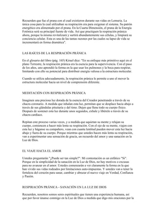 Recuerden que fue el prana con el cual existieron durante sus vidas en Lemuria. La
única cosa para la cual utilizaban su respiración era para oxigenar el sistema. Su patrón
energético era alimentado por el prana. En la Cuarta Dimensión, el prana de la Energía
Fotónica será su principal fuente de vida. Así que practiquen la respiración pránica
ahora, porque la misma revitalizará y surtirá abundantemente sus células, y limpiará su
conciencia celular. Esta es una de las tantas razones por las cuales su lapso de vida se
incrementará en forma dramática".


LAS RAÍCES DE LA RESPIRACIÓN PRÁNICA

En el glosario del libro (pág. 165) Kirael dice: "En su enfoque más primitivo aquí en el
plano Terrestre, la respiración pránica era la esencia para la supervivencia. Con el paso
de los años, uno aprendió la forma en la que usar los pulmones y la boca para respirar,
limitando con ello su potencial para distribuir energía valiosa a la estructura molecular.

Cuando se utiliza adecuadamente, la respiración pránica le permite a uno el mover la
estructura molecular hacia un nivel de comprensión diferente.


MEDITACIÓN CON RESPIRACIÓN PRÁNICA

Imaginen una preciosa luz dorada de la esencia del Creador penetrando a través de su
chacra coronario. A medida que inhalan esta luz, permitan que se desplace hacia abajo a
través de sus glándulas pituitaria y del timo. Dejen que llene todo su cuerpo físico.
Después de sostener esta luz durante unos segundos, exhale y libérelo a través de su
chacra cardíaco.

Repitan este proceso varias veces, y a medida que aquietan su mente y relajan su
cuerpo, comiencen a hacer más lenta su respiración. Con el ojo de su mente, viajen con
esta luz y háganse su compañero, vean con cuanta lentitud pueden mover esta luz hacia
abajo y fuera de su cuerpo. Porque mientras que ustedes hacen más lenta su respiración,
van a experimentar una sensación de gracia, un recuerdo del amor y una sanación en la
Luz de Dios.


EL VIAJE HACIA EL AMOR

Ustedes preguntarán "¿Puede ser tan simple?". Mi contestación es un enfático "Si".
Porque en la simplicidad de la sanación en la Luz de Dios, no hay motivos o excusas
para no avanzar en el amor. Ustedes comenzarán a ver claramente la forma en la que
han vivido sus vidas rodeados por limitaciones auto-impuestas. Y ustedes van a tener la
fortaleza del corazón para sanar, cambiar y abrazar el nuevo viaje en Verdad, Confianza
y Pasión.


RESPIRACIÓN PRÁNICA - SANACIÓN EN LA LUZ DE DIOS

Recuerden, nosotros somos seres espirituales que tienen una experiencia humana, así
que por favor únanse conmigo en la Luz de Dios a medida que digo mis oraciones por la
 