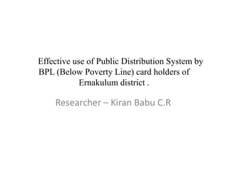       Effective use of Public Distribution System by BPL (Below Poverty Line) card holders of Ernakulum district . Researcher – Kiran Babu C.R  